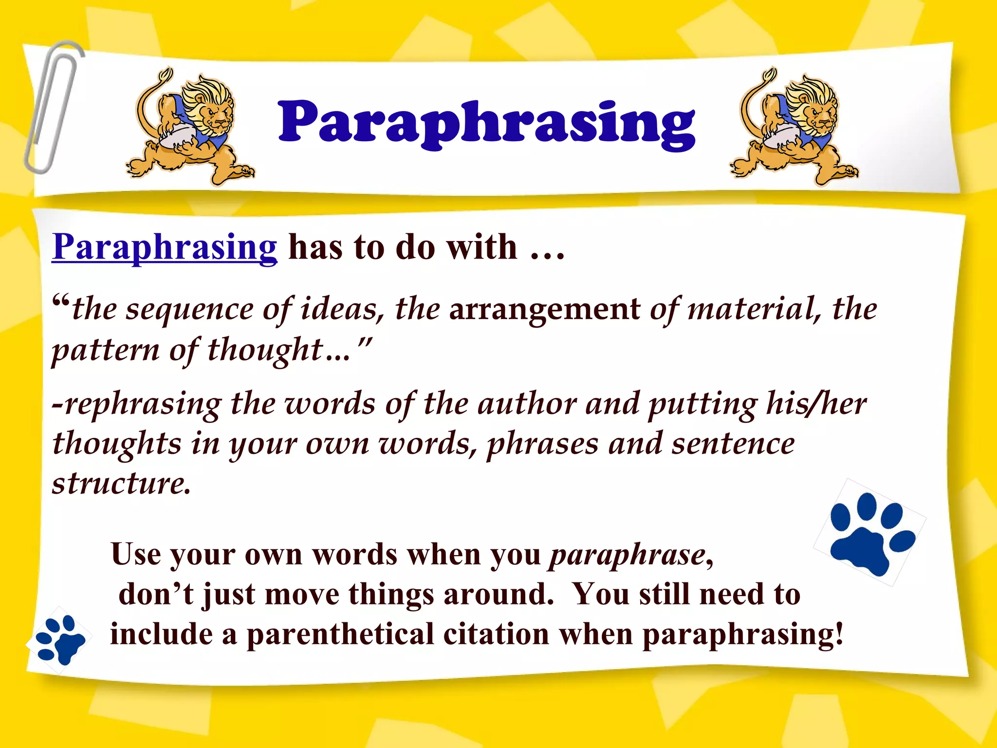 Paraphrasing
Paraphrasing has to do with …
“the sequence of ideas, the arrangement of material, the
pattern of thought…”
-rephrasing the words of the author and putting his/her
thoughts in your own words, phrases and sentence
structure.
Use your own words when you paraphrase,
don’t just move things around. You still need to
include a parenthetical citation when paraphrasing!
 