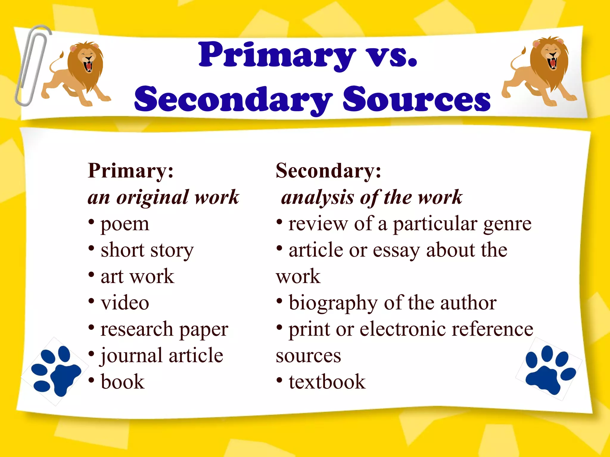 Primary vs.
Secondary Sources
Secondary:
analysis of the work
• review of a particular genre
• article or essay about the
work
• biography of the author
• print or electronic reference
sources
• textbook
Primary:
an original work
• poem
• short story
• art work
• video
• research paper
• journal article
• book
 
