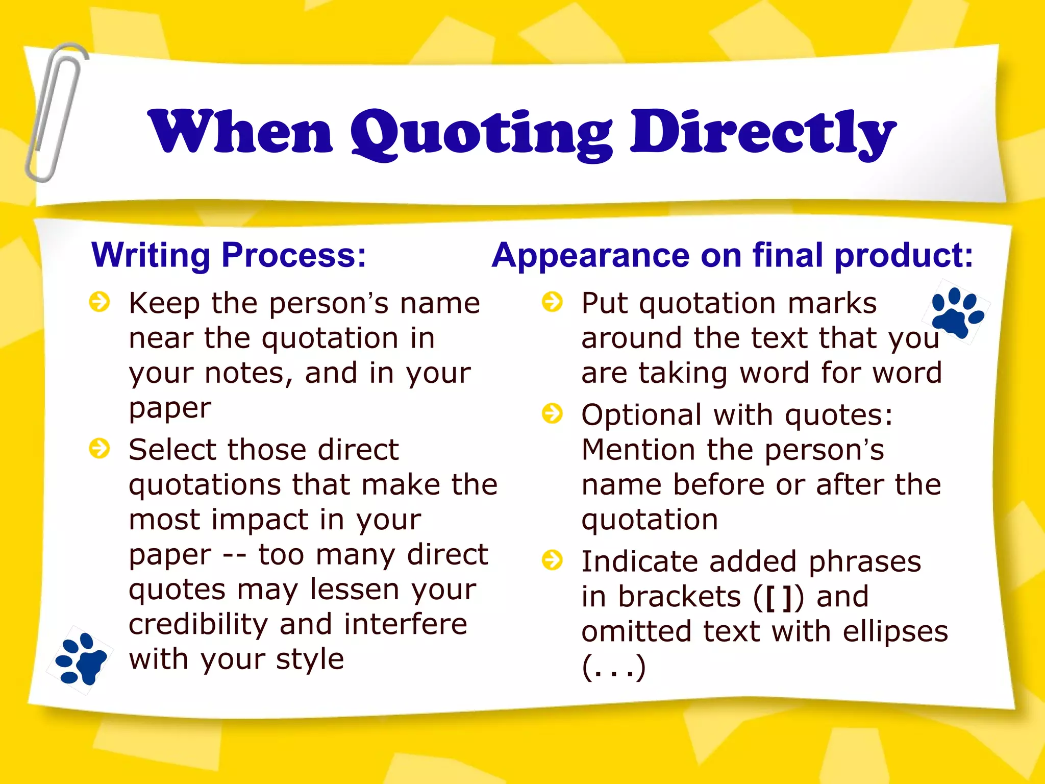 When Quoting Directly
Keep the person’s name
near the quotation in
your notes, and in your
paper
Select those direct
quotations that make the
most impact in your
paper -- too many direct
quotes may lessen your
credibility and interfere
with your style
Writing Process: Appearance on final product:
Put quotation marks
around the text that you
are taking word for word
Optional with quotes:
Mention the person’s
name before or after the
quotation
Indicate added phrases
in brackets ([ ]) and
omitted text with ellipses
(. . .)
 