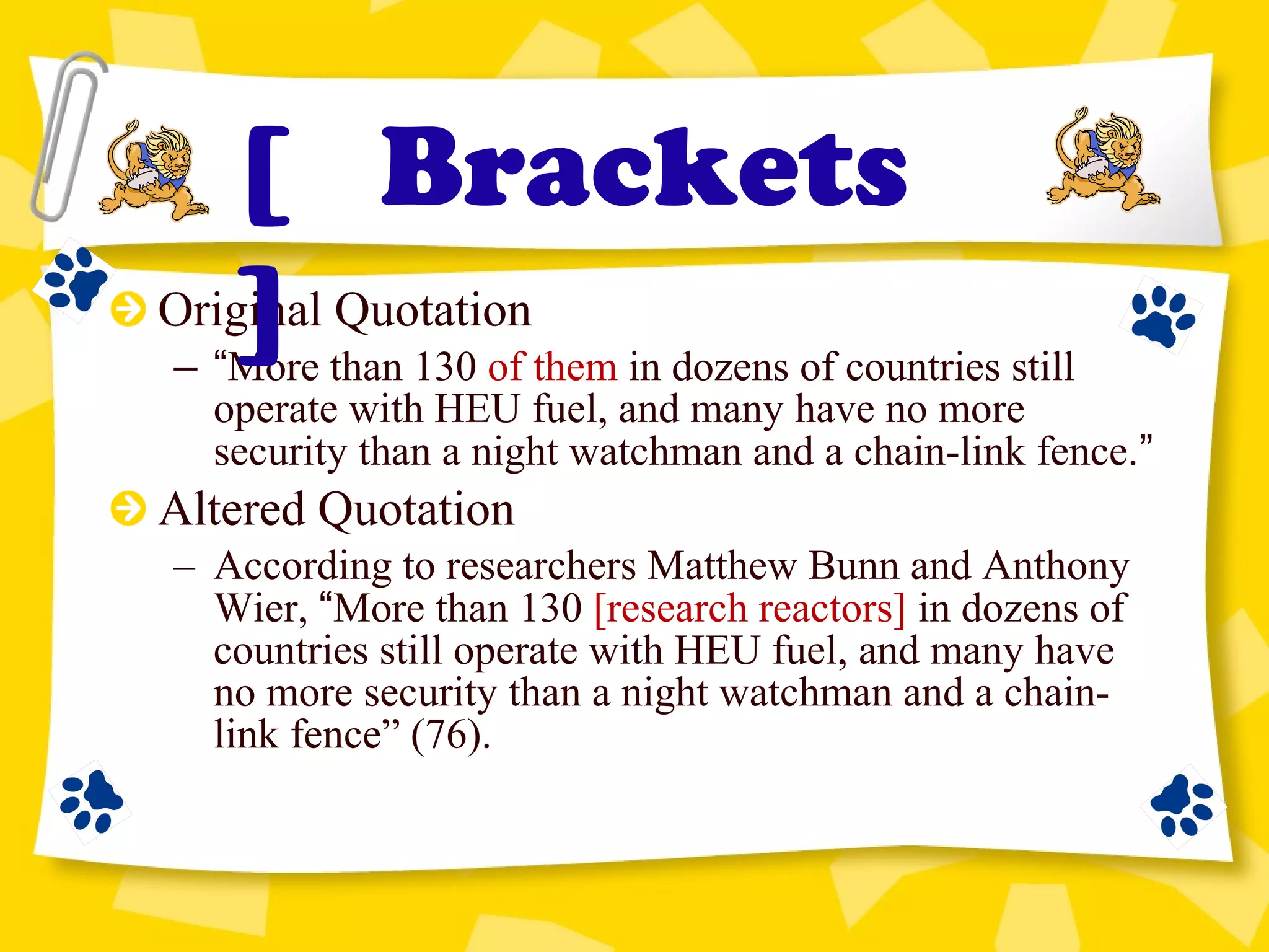 Original Quotation
– “More than 130 of them in dozens of countries still
operate with HEU fuel, and many have no more
security than a night watchman and a chain-link fence.”
Altered Quotation
– According to researchers Matthew Bunn and Anthony
Wier, “More than 130 [research reactors] in dozens of
countries still operate with HEU fuel, and many have
no more security than a night watchman and a chain-
link fence” (76).
[ Brackets
]
 
