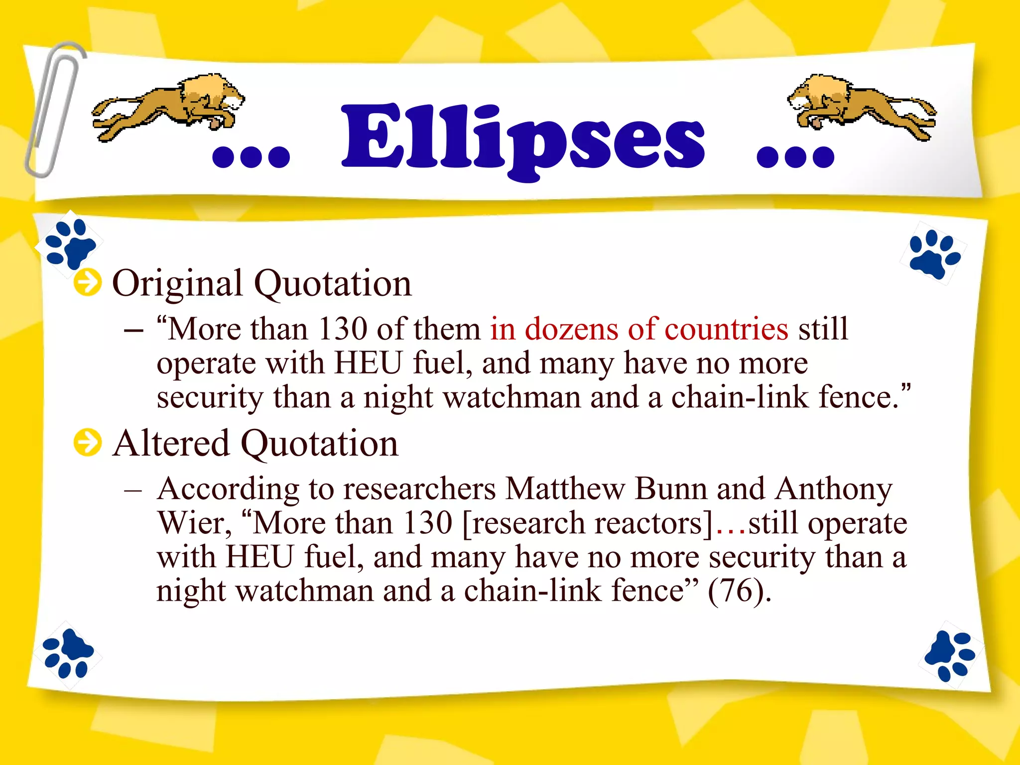 Original Quotation
– “More than 130 of them in dozens of countries still
operate with HEU fuel, and many have no more
security than a night watchman and a chain-link fence.”
Altered Quotation
– According to researchers Matthew Bunn and Anthony
Wier, “More than 130 [research reactors]…still operate
with HEU fuel, and many have no more security than a
night watchman and a chain-link fence” (76).
... Ellipses ...
 