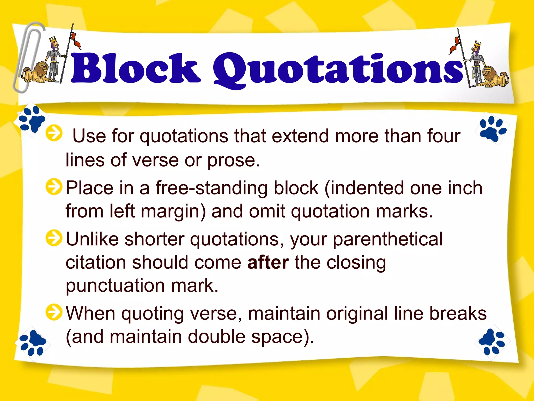 Block Quotations
Use for quotations that extend more than four
lines of verse or prose.
Place in a free-standing block (indented one inch
from left margin) and omit quotation marks.
Unlike shorter quotations, your parenthetical
citation should come after the closing
punctuation mark.
When quoting verse, maintain original line breaks
(and maintain double space).
 