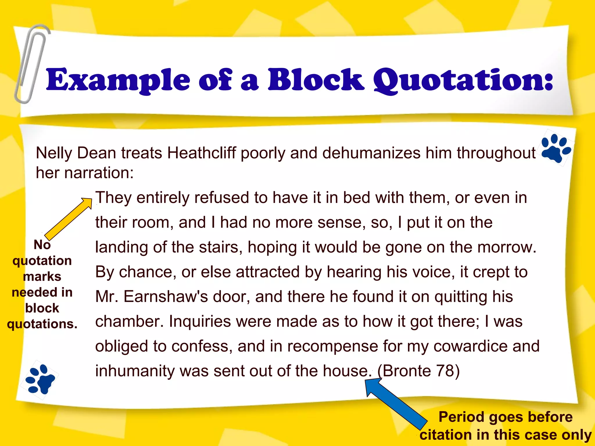 Example of a Block Quotation:
Nelly Dean treats Heathcliff poorly and dehumanizes him throughout
her narration:
They entirely refused to have it in bed with them, or even in
their room, and I had no more sense, so, I put it on the
landing of the stairs, hoping it would be gone on the morrow.
By chance, or else attracted by hearing his voice, it crept to
Mr. Earnshaw's door, and there he found it on quitting his
chamber. Inquiries were made as to how it got there; I was
obliged to confess, and in recompense for my cowardice and
inhumanity was sent out of the house. (Bronte 78)
Period goes before
citation in this case only
No
quotation
marks
needed in
block
quotations.
 