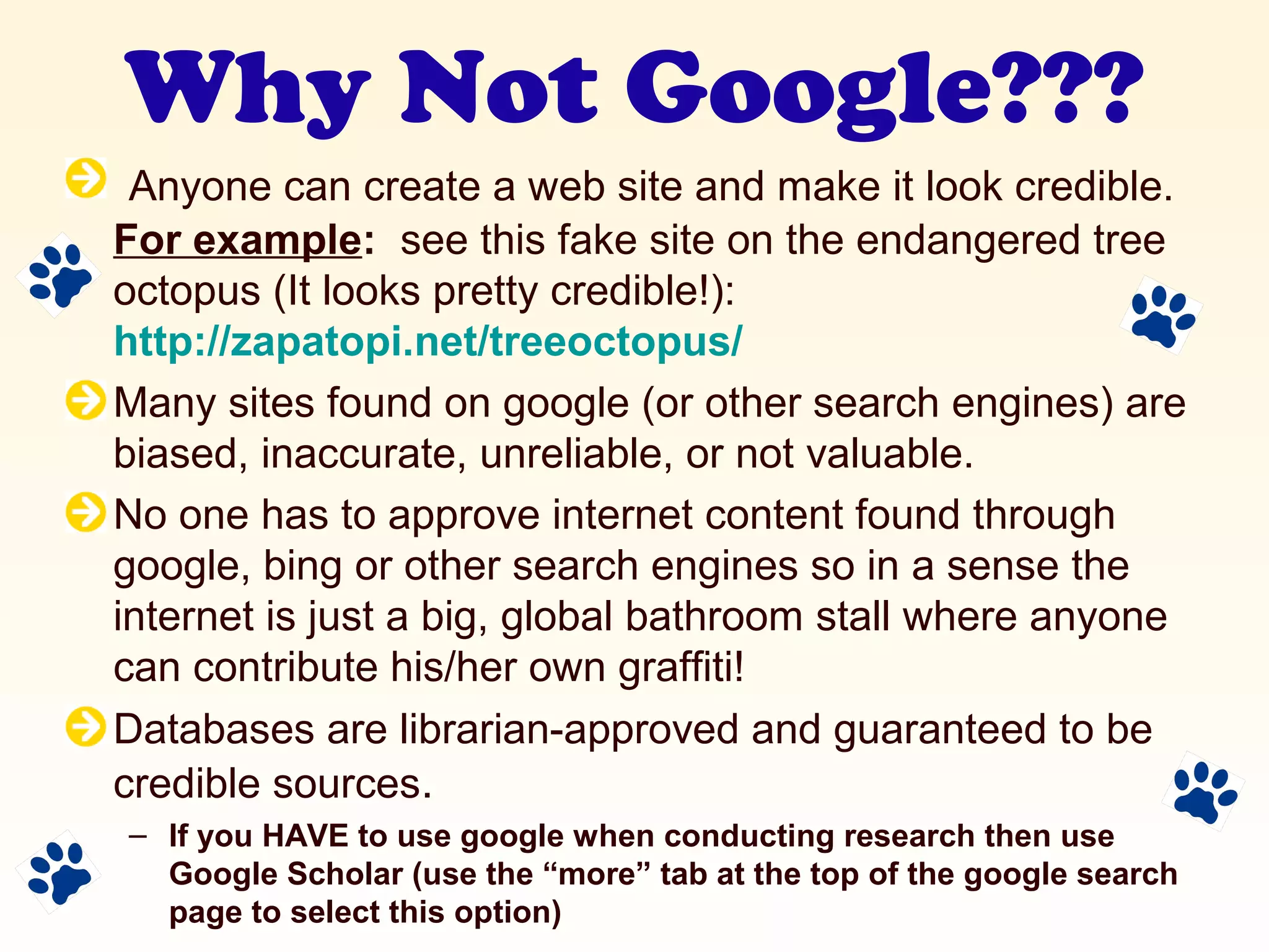 Why Not Google???
Anyone can create a web site and make it look credible.
For example: see this fake site on the endangered tree
octopus (It looks pretty credible!):
http://zapatopi.net/treeoctopus/
Many sites found on google (or other search engines) are
biased, inaccurate, unreliable, or not valuable.
No one has to approve internet content found through
google, bing or other search engines so in a sense the
internet is just a big, global bathroom stall where anyone
can contribute his/her own graffiti!
Databases are librarian-approved and guaranteed to be
credible sources.
– If you HAVE to use google when conducting research then use
Google Scholar (use the “more” tab at the top of the google search
page to select this option)
 