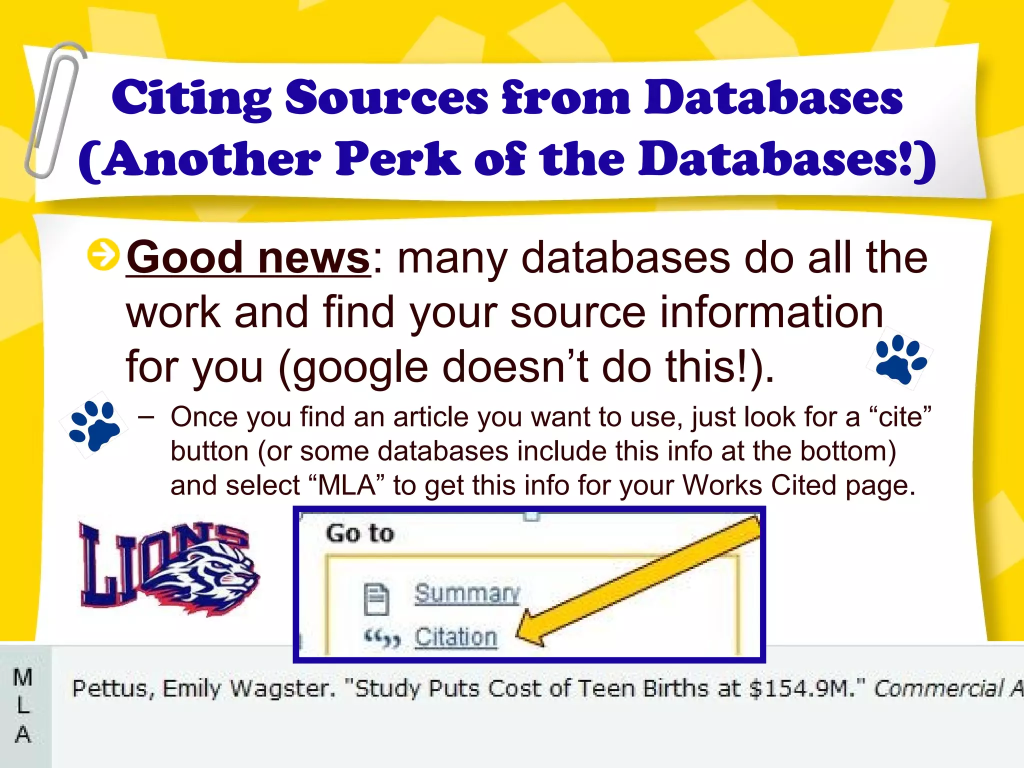 Citing Sources from Databases
(Another Perk of the Databases!)
Good news: many databases do all the
work and find your source information
for you (google doesn’t do this!).
– Once you find an article you want to use, just look for a “cite”
button (or some databases include this info at the bottom)
and select “MLA” to get this info for your Works Cited page.
 