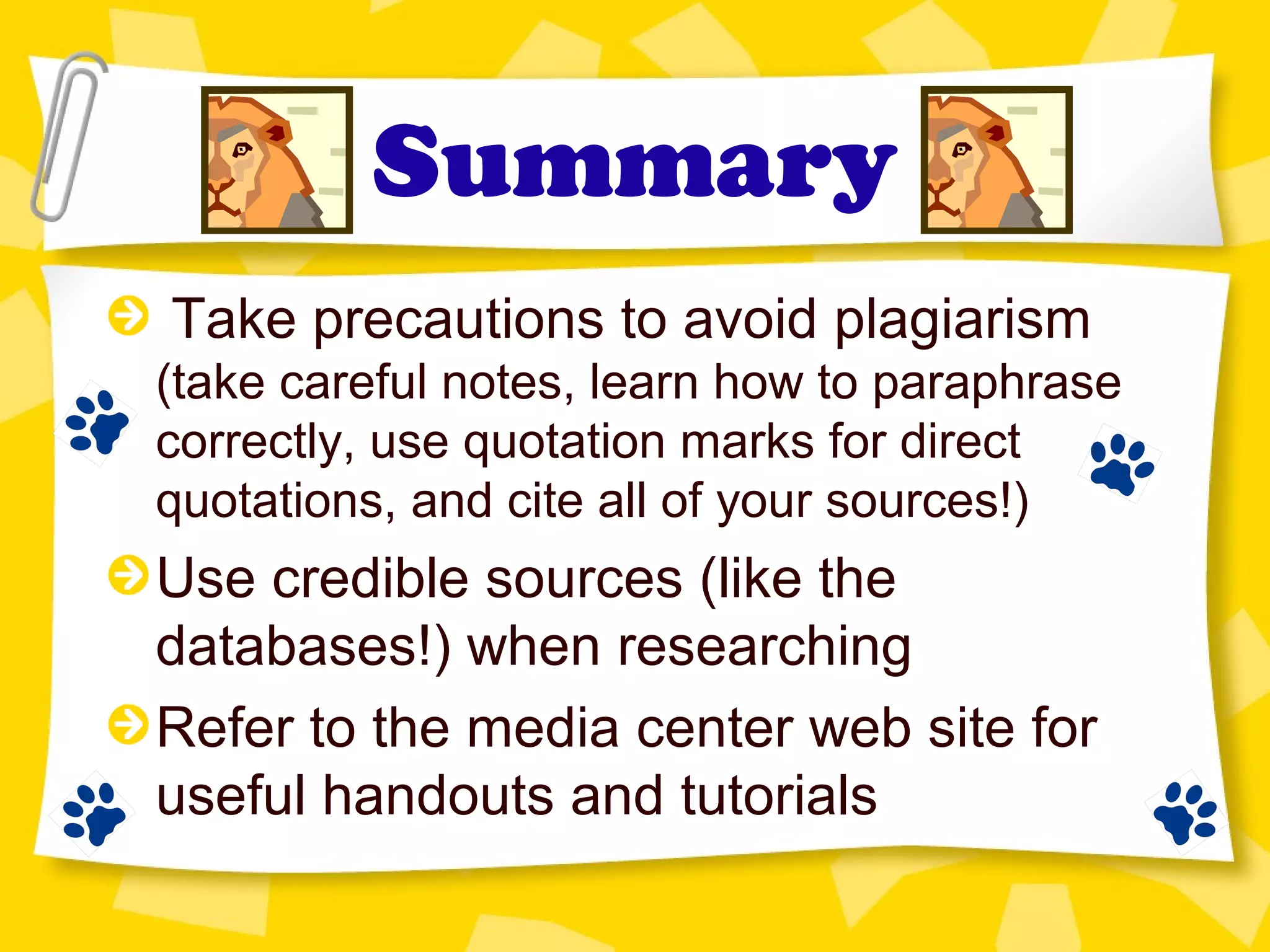 Summary
Take precautions to avoid plagiarism
(take careful notes, learn how to paraphrase
correctly, use quotation marks for direct
quotations, and cite all of your sources!)
Use credible sources (like the
databases!) when researching
Refer to the media center web site for
useful handouts and tutorials
 