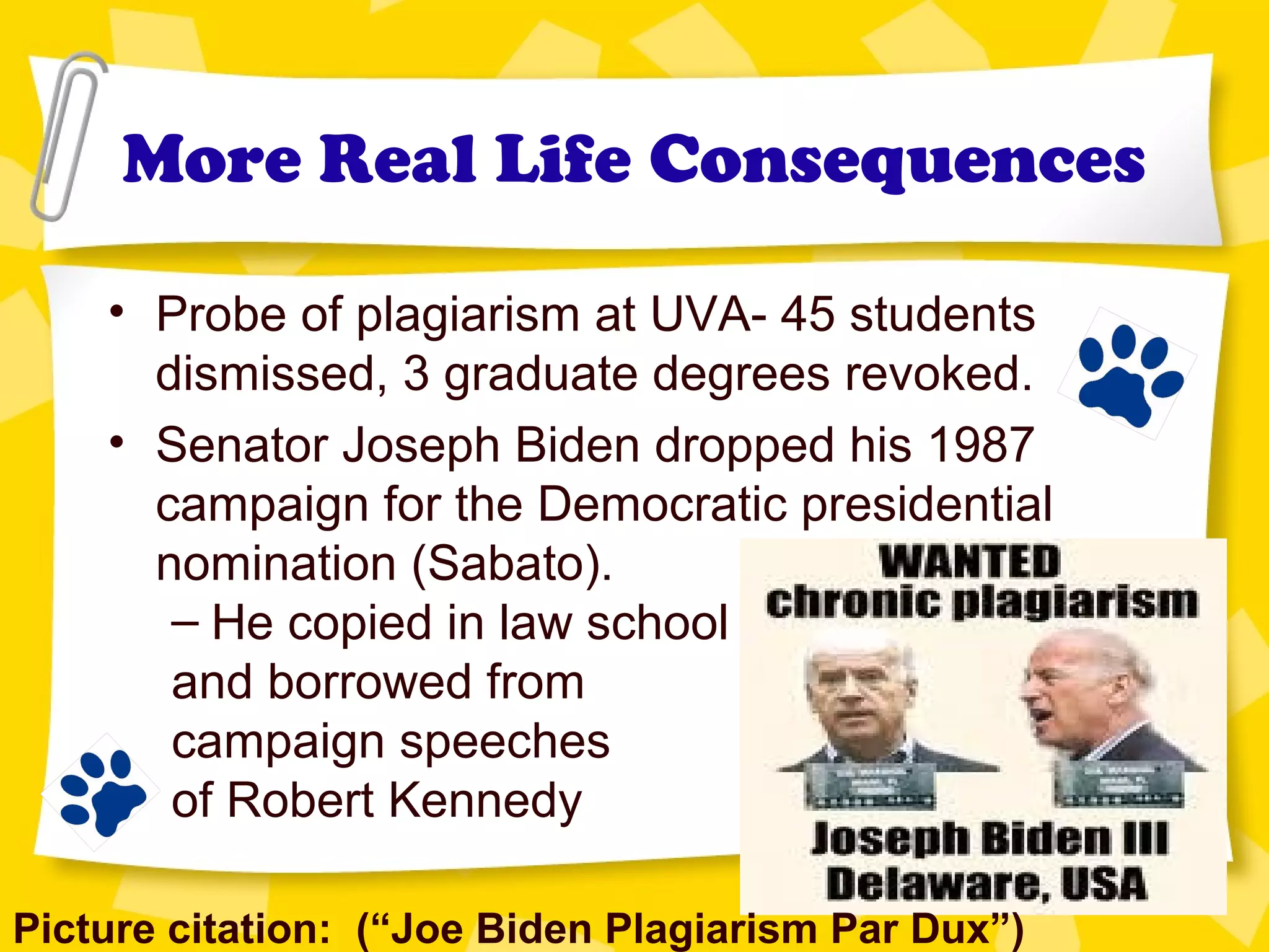 More Real Life Consequences
• Probe of plagiarism at UVA- 45 students
dismissed, 3 graduate degrees revoked.
• Senator Joseph Biden dropped his 1987
campaign for the Democratic presidential
nomination (Sabato).
– He copied in law school
and borrowed from
campaign speeches
of Robert Kennedy
Picture citation: (“Joe Biden Plagiarism Par Dux”)
 