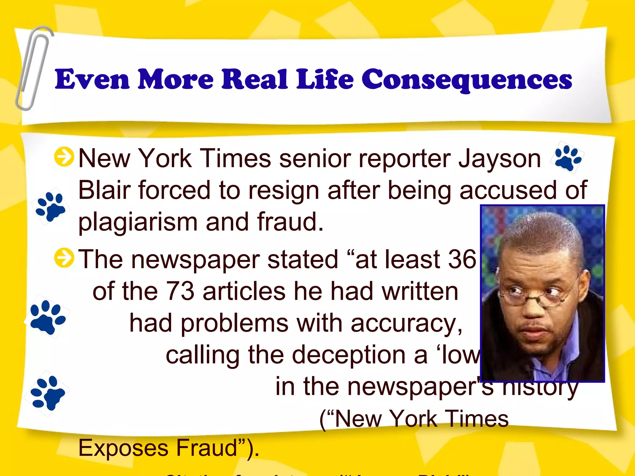 Even More Real Life Consequences
New York Times senior reporter Jayson
Blair forced to resign after being accused of
plagiarism and fraud.
The newspaper stated “at least 36
of the 73 articles he had written
had problems with accuracy,
calling the deception a ‘low point’
in the newspaper's history”
(“New York Times
Exposes Fraud”).
 
