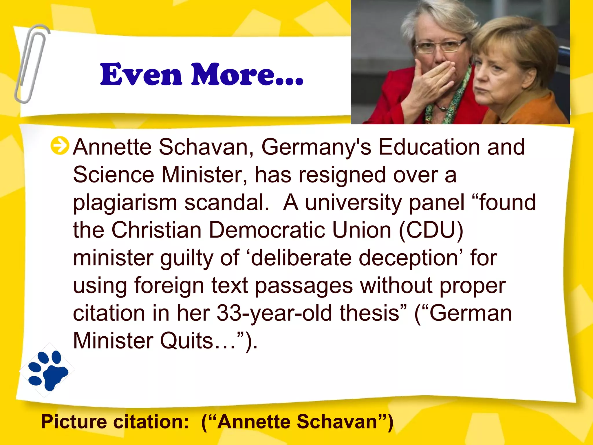 Even More…
Annette Schavan, Germany's Education and
Science Minister, has resigned over a
plagiarism scandal. A university panel “found
the Christian Democratic Union (CDU)
minister guilty of ‘deliberate deception’ for
using foreign text passages without proper
citation in her 33-year-old thesis” (“German
Minister Quits…”).
Picture citation: (“Annette Schavan”)
 