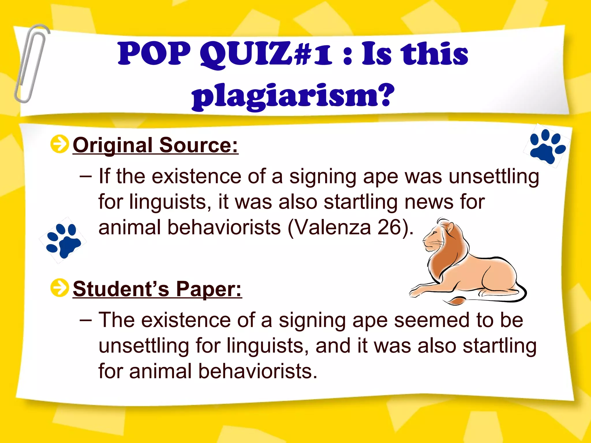 POP QUIZ#1 : Is this
plagiarism?
Original Source:
– If the existence of a signing ape was unsettling
for linguists, it was also startling news for
animal behaviorists (Valenza 26).
Student’s Paper:
– The existence of a signing ape seemed to be
unsettling for linguists, and it was also startling
for animal behaviorists.
 