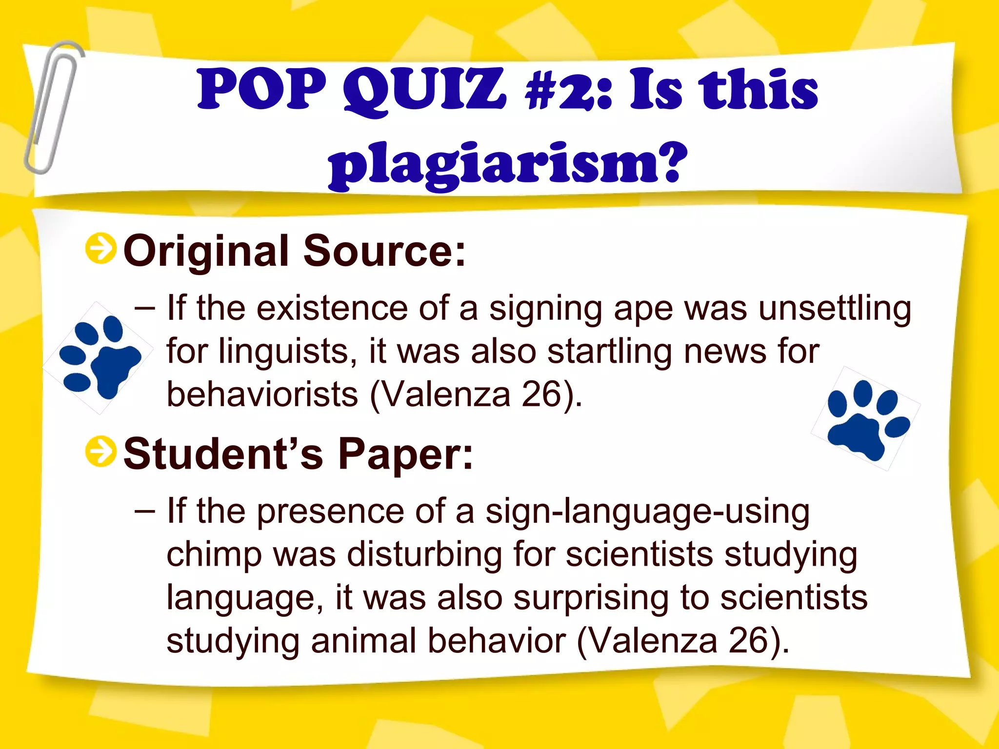 POP QUIZ #2: Is this
plagiarism?
Original Source:
– If the existence of a signing ape was unsettling
for linguists, it was also startling news for
behaviorists (Valenza 26).
Student’s Paper:
– If the presence of a sign-language-using
chimp was disturbing for scientists studying
language, it was also surprising to scientists
studying animal behavior (Valenza 26).
 