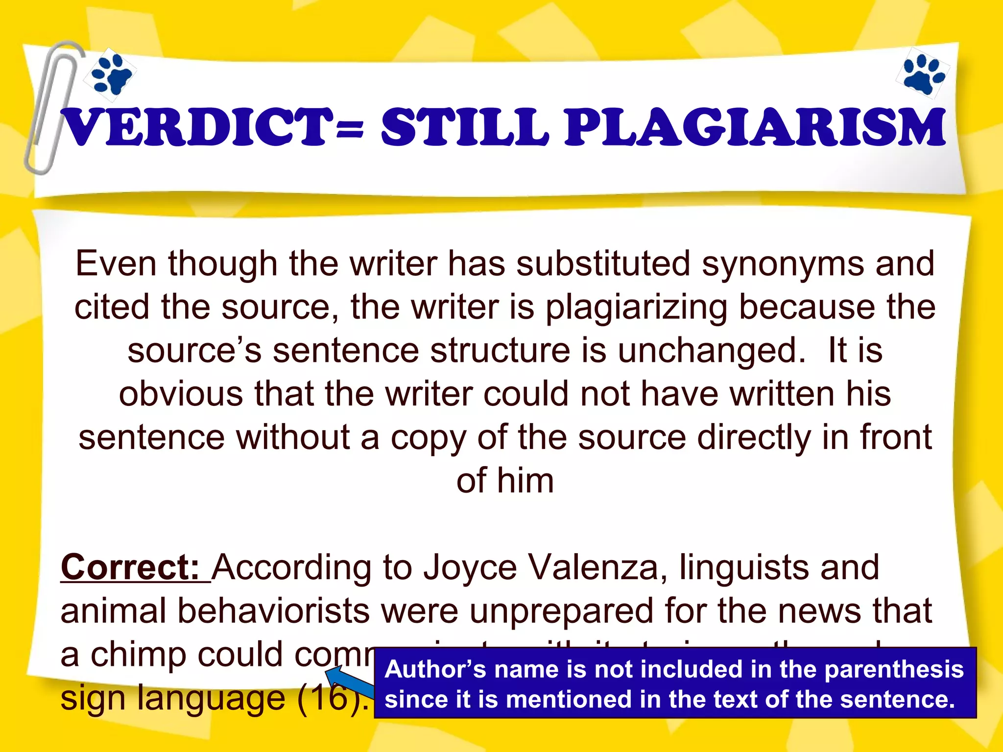 VERDICT= STILL PLAGIARISM
Even though the writer has substituted synonyms and
cited the source, the writer is plagiarizing because the
source’s sentence structure is unchanged. It is
obvious that the writer could not have written his
sentence without a copy of the source directly in front
of him
Correct: According to Joyce Valenza, linguists and
animal behaviorists were unprepared for the news that
a chimp could communicate with its trainers through
sign language (16).
Author’s name is not included in the parenthesis
since it is mentioned in the text of the sentence.
 