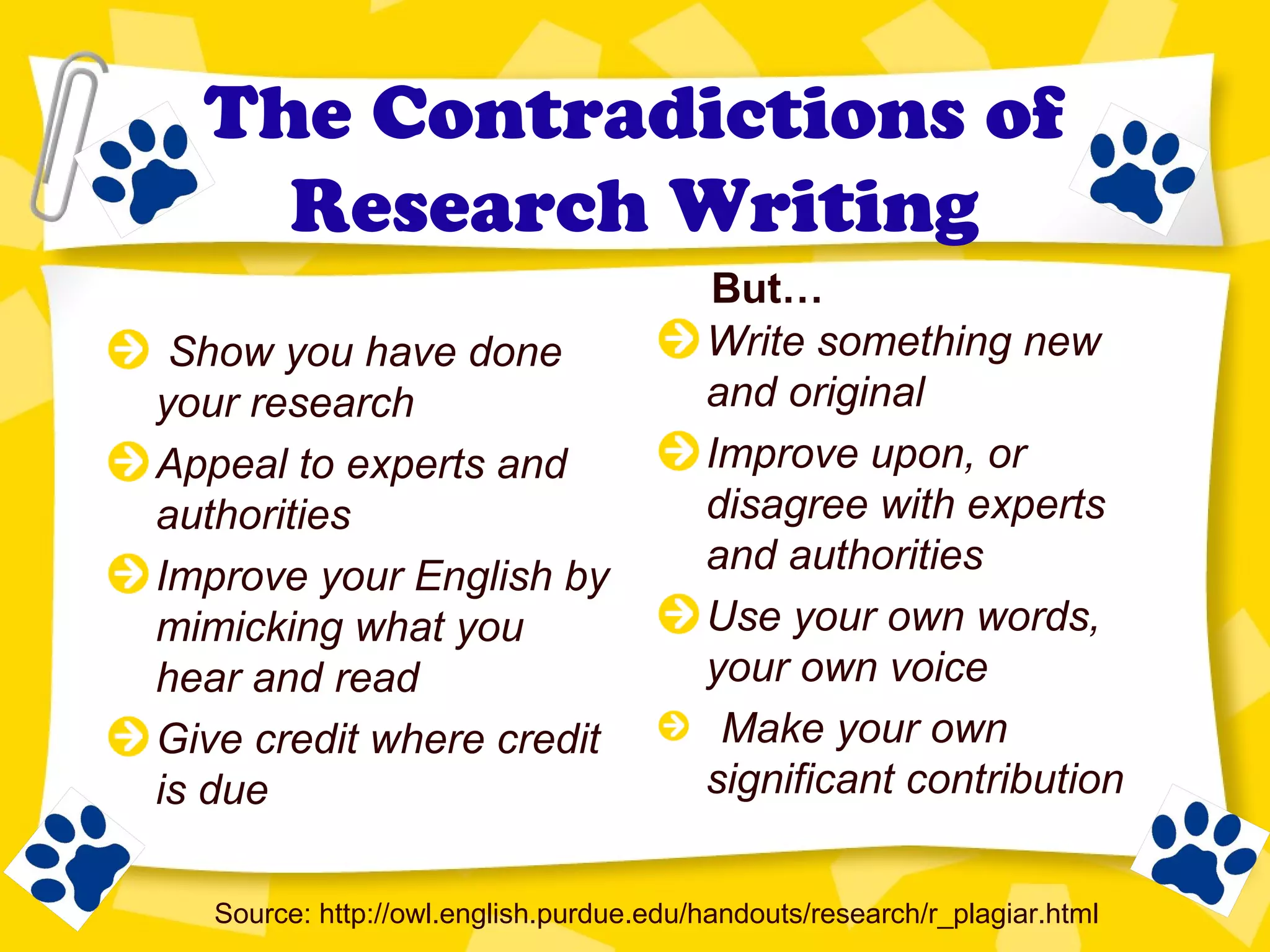 The Contradictions of
Research Writing
Show you have done
your research
Appeal to experts and
authorities
Improve your English by
mimicking what you
hear and read
Give credit where credit
is due
Write something new
and original
Improve upon, or
disagree with experts
and authorities
Use your own words,
your own voice
Make your own
significant contribution
Source: http://owl.english.purdue.edu/handouts/research/r_plagiar.html
But…
 