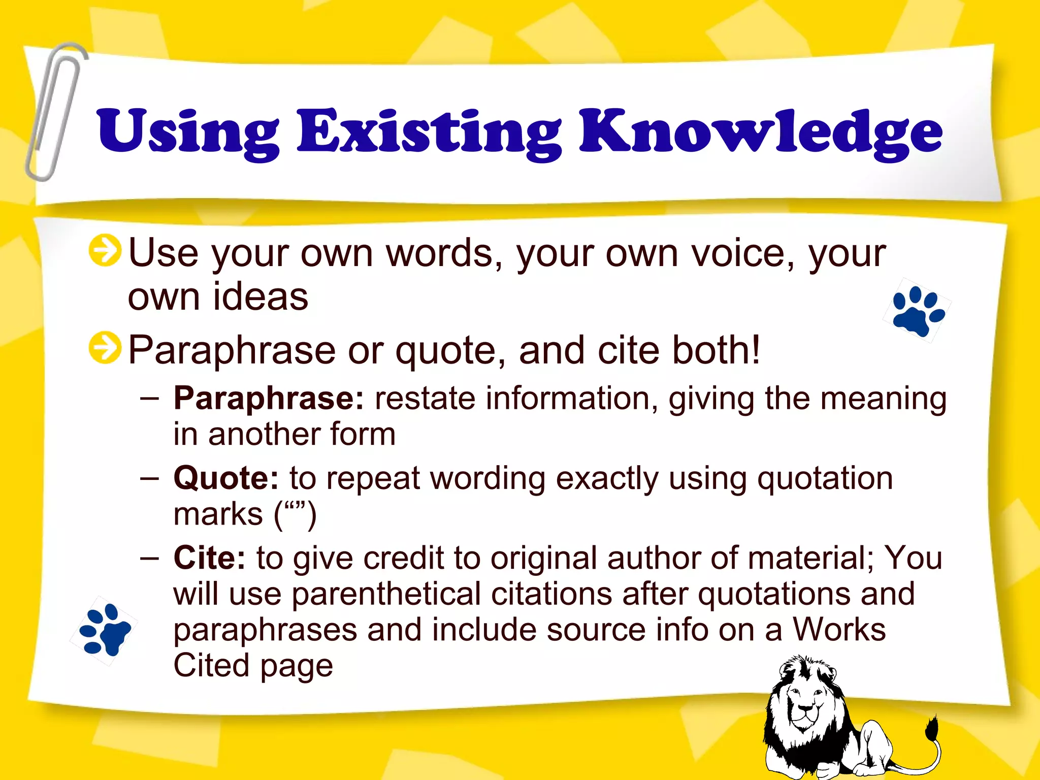 Using Existing Knowledge
Use your own words, your own voice, your
own ideas
Paraphrase or quote, and cite both!
– Paraphrase: restate information, giving the meaning
in another form
– Quote: to repeat wording exactly using quotation
marks (“”)
– Cite: to give credit to original author of material; You
will use parenthetical citations after quotations and
paraphrases and include source info on a Works
Cited page
 