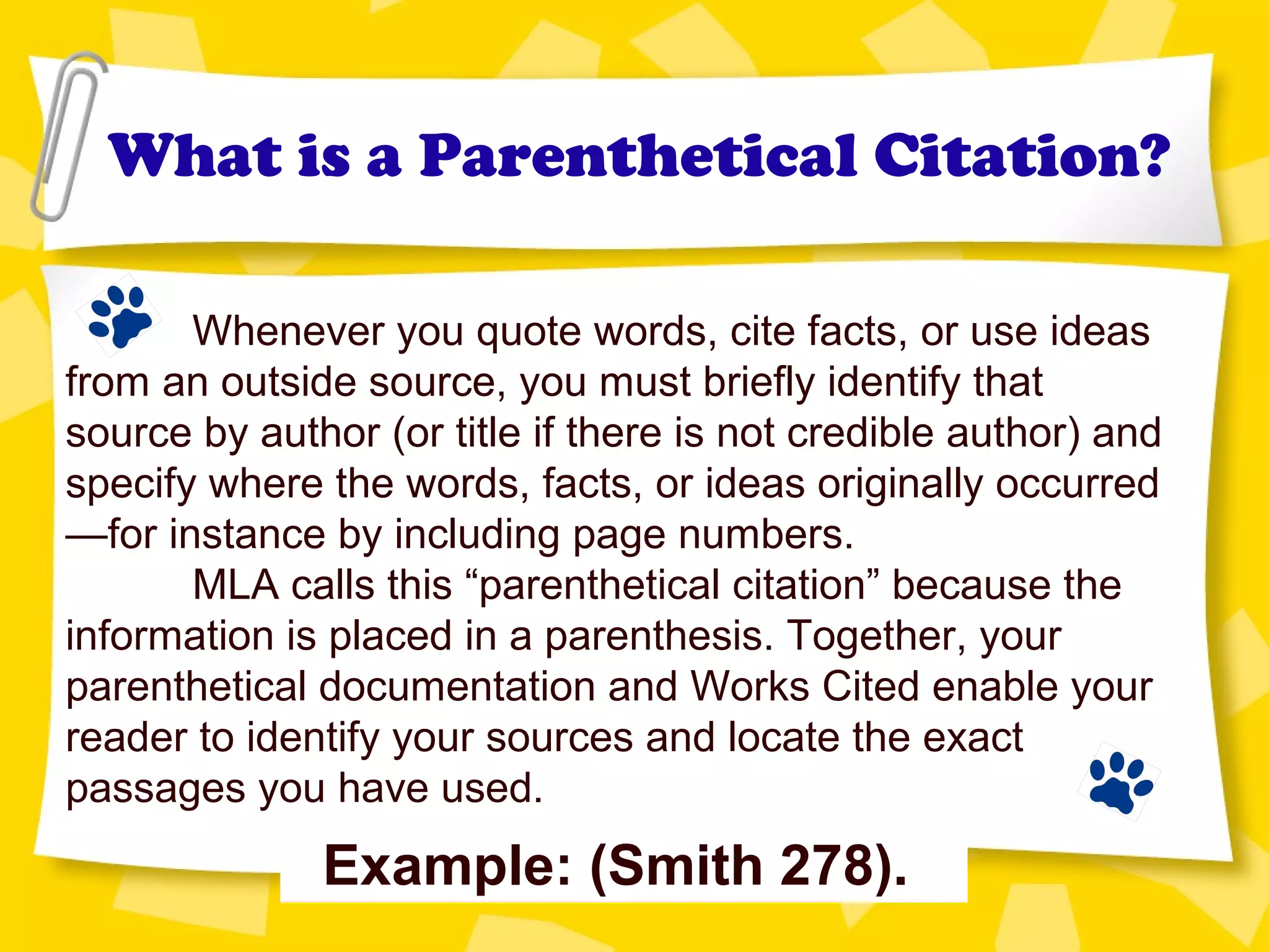 What is a Parenthetical Citation?
Whenever you quote words, cite facts, or use ideas
from an outside source, you must briefly identify that
source by author (or title if there is not credible author) and
specify where the words, facts, or ideas originally occurred
—for instance by including page numbers.
MLA calls this “parenthetical citation” because the
information is placed in a parenthesis. Together, your
parenthetical documentation and Works Cited enable your
reader to identify your sources and locate the exact
passages you have used.
Example: (Smith 278).
 