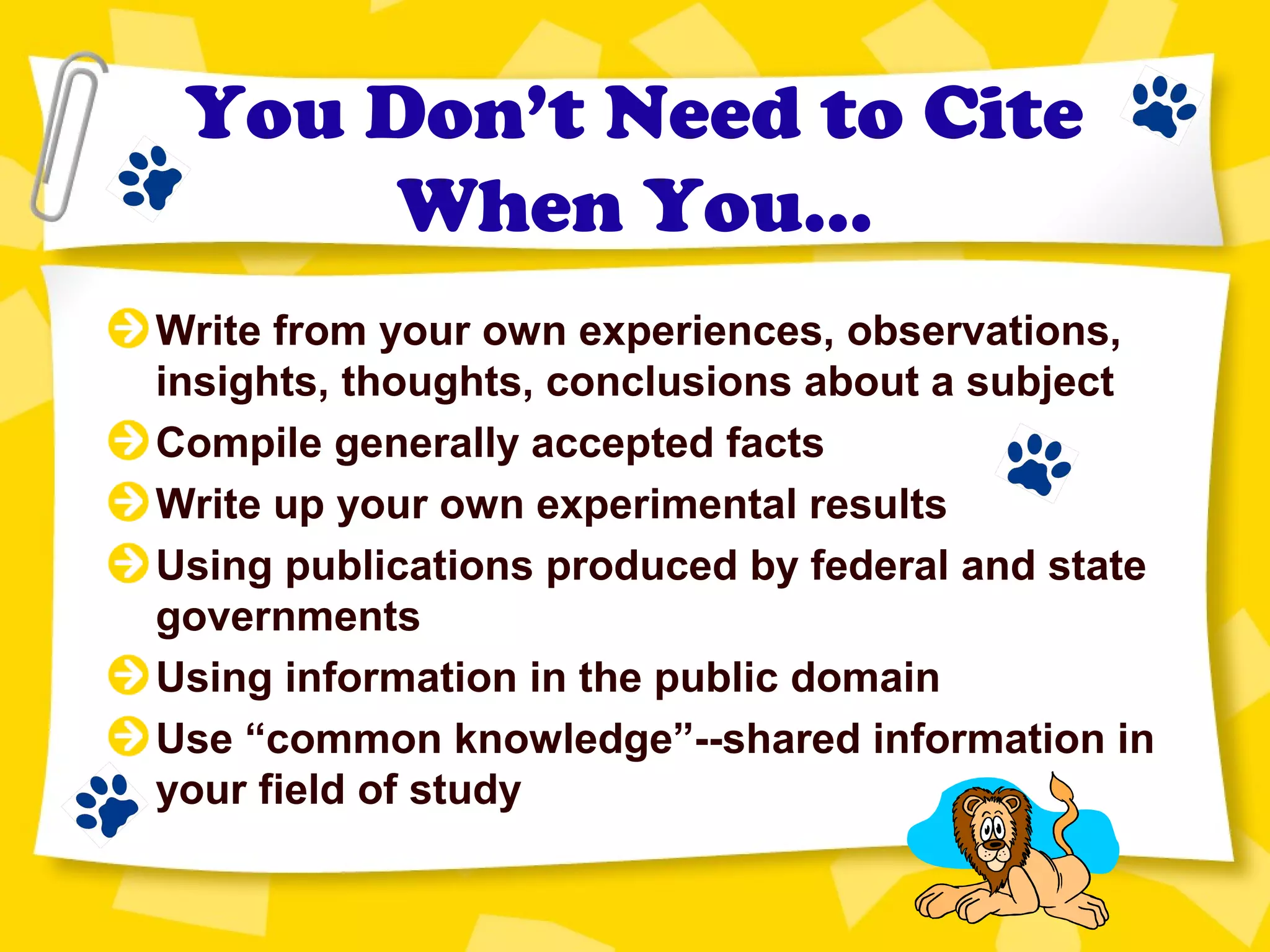 You Don’t Need to Cite
When You…
Write from your own experiences, observations,
insights, thoughts, conclusions about a subject
Compile generally accepted facts
Write up your own experimental results
Using publications produced by federal and state
governments
Using information in the public domain
Use “common knowledge”--shared information in
your field of study
 