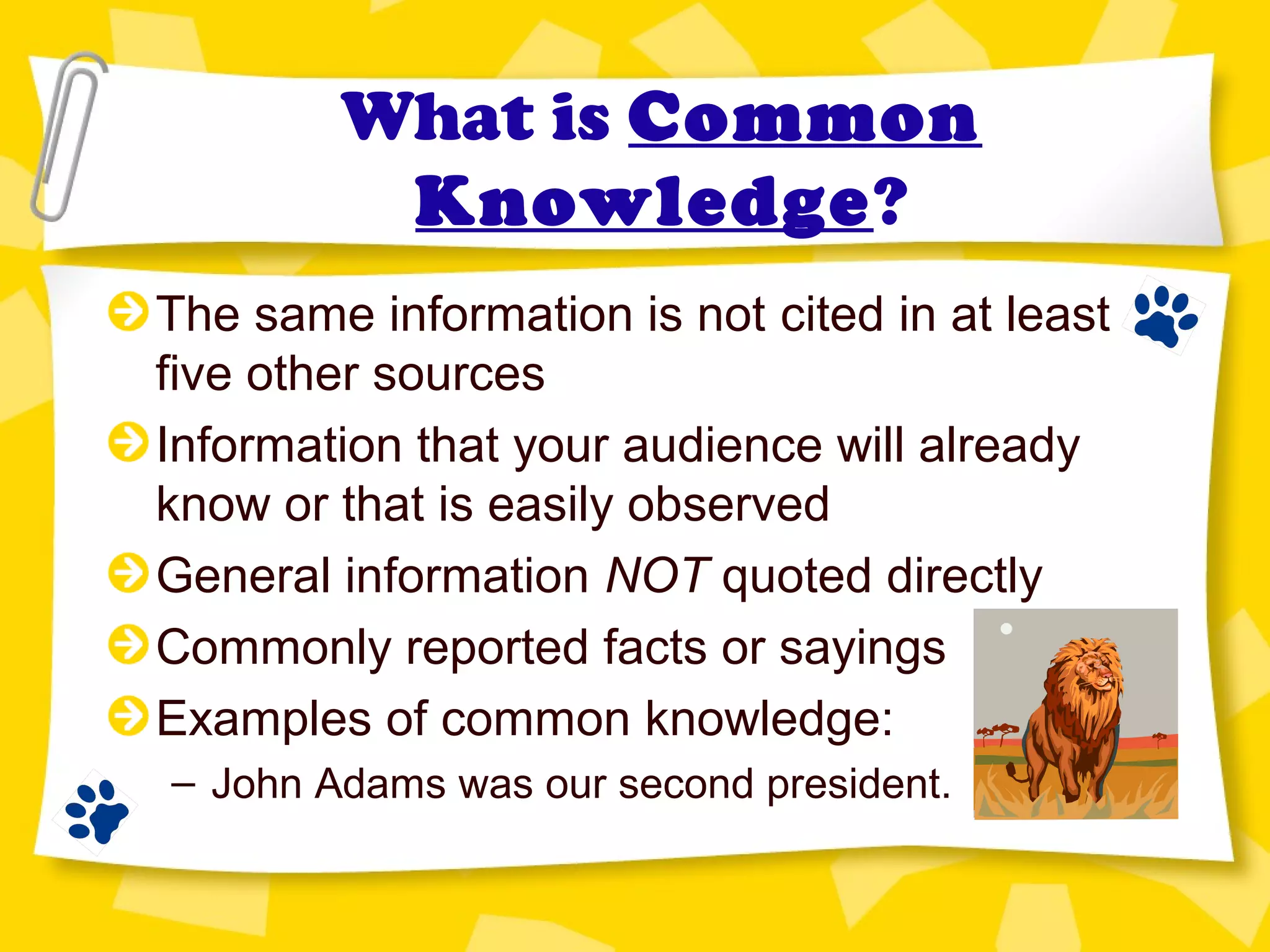 What is Common
Knowledge?
The same information is not cited in at least
five other sources
Information that your audience will already
know or that is easily observed
General information NOT quoted directly
Commonly reported facts or sayings
Examples of common knowledge:
– John Adams was our second president.
 