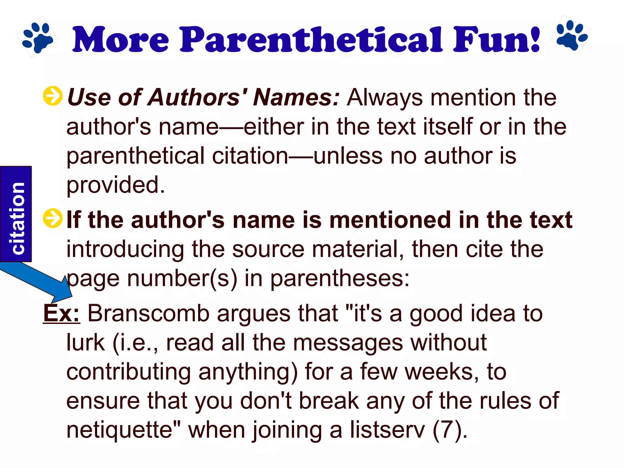 More Parenthetical Fun!
Use of Authors' Names: Always mention the
author's name—either in the text itself or in the
parenthetical citation—unless no author is
provided.
If the author's name is mentioned in the text
introducing the source material, then cite the
page number(s) in parentheses:
Ex: Branscomb argues that "it's a good idea to
lurk (i.e., read all the messages without
contributing anything) for a few weeks, to
ensure that you don't break any of the rules of
netiquette" when joining a listserv (7).
citation
 