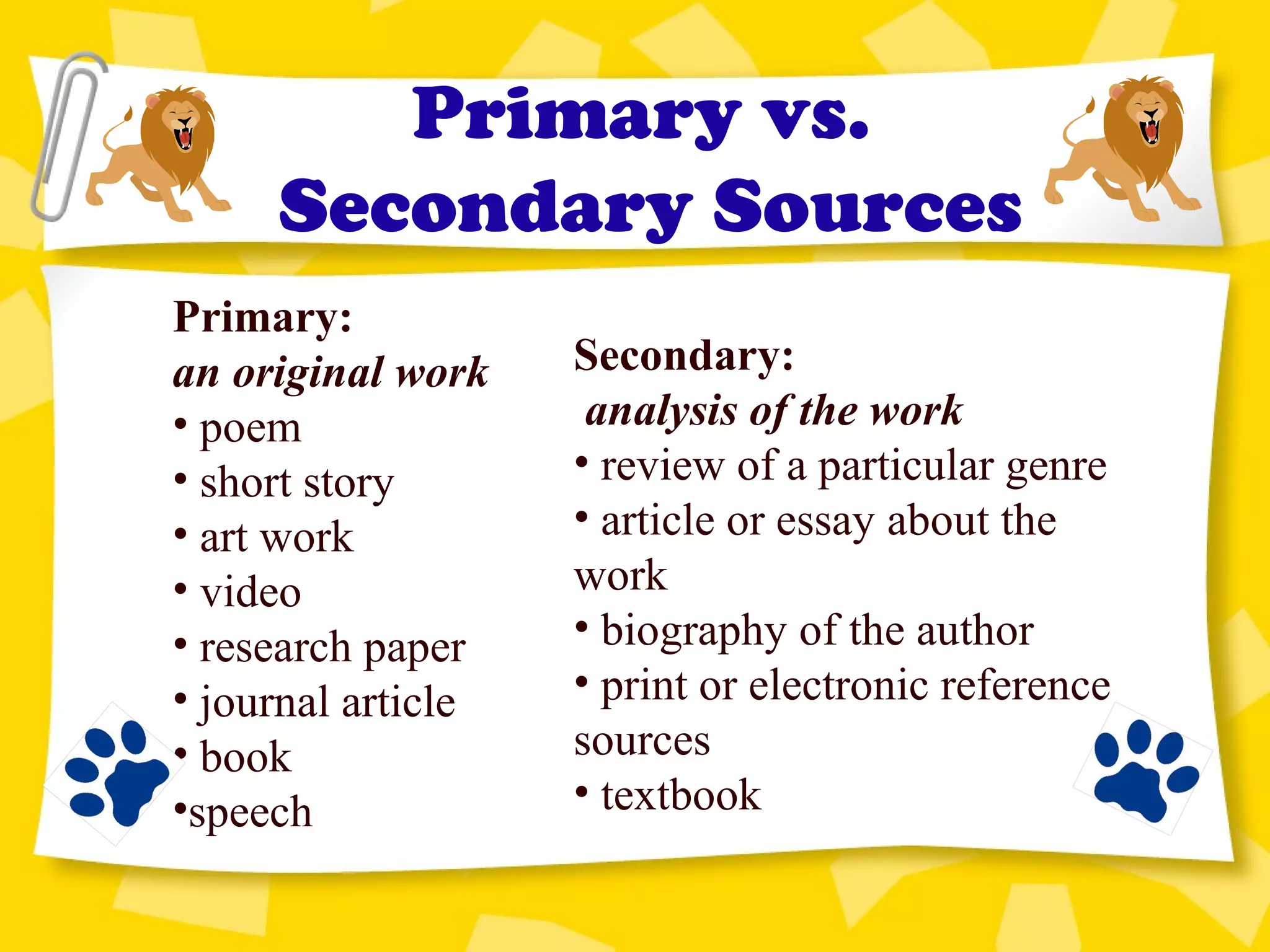 Primary vs.
Secondary Sources
Secondary:
analysis of the work
• review of a particular genre
• article or essay about the
work
• biography of the author
• print or electronic reference
sources
• textbook
Primary:
an original work
• poem
• short story
• art work
• video
• research paper
• journal article
• book
•speech
 