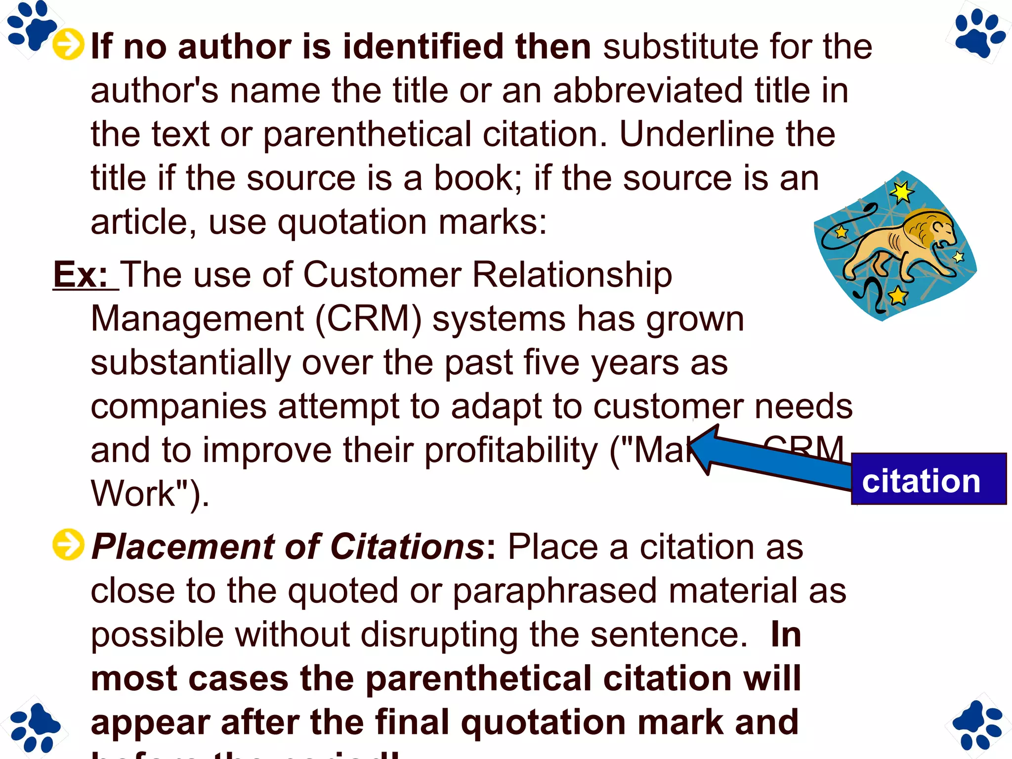If no author is identified then substitute for the
author's name the title or an abbreviated title in
the text or parenthetical citation. Underline the
title if the source is a book; if the source is an
article, use quotation marks:
Ex: The use of Customer Relationship
Management (CRM) systems has grown
substantially over the past five years as
companies attempt to adapt to customer needs
and to improve their profitability ("Making CRM
Work").
Placement of Citations: Place a citation as
close to the quoted or paraphrased material as
possible without disrupting the sentence. In
most cases the parenthetical citation will
appear after the final quotation mark and
citation
 