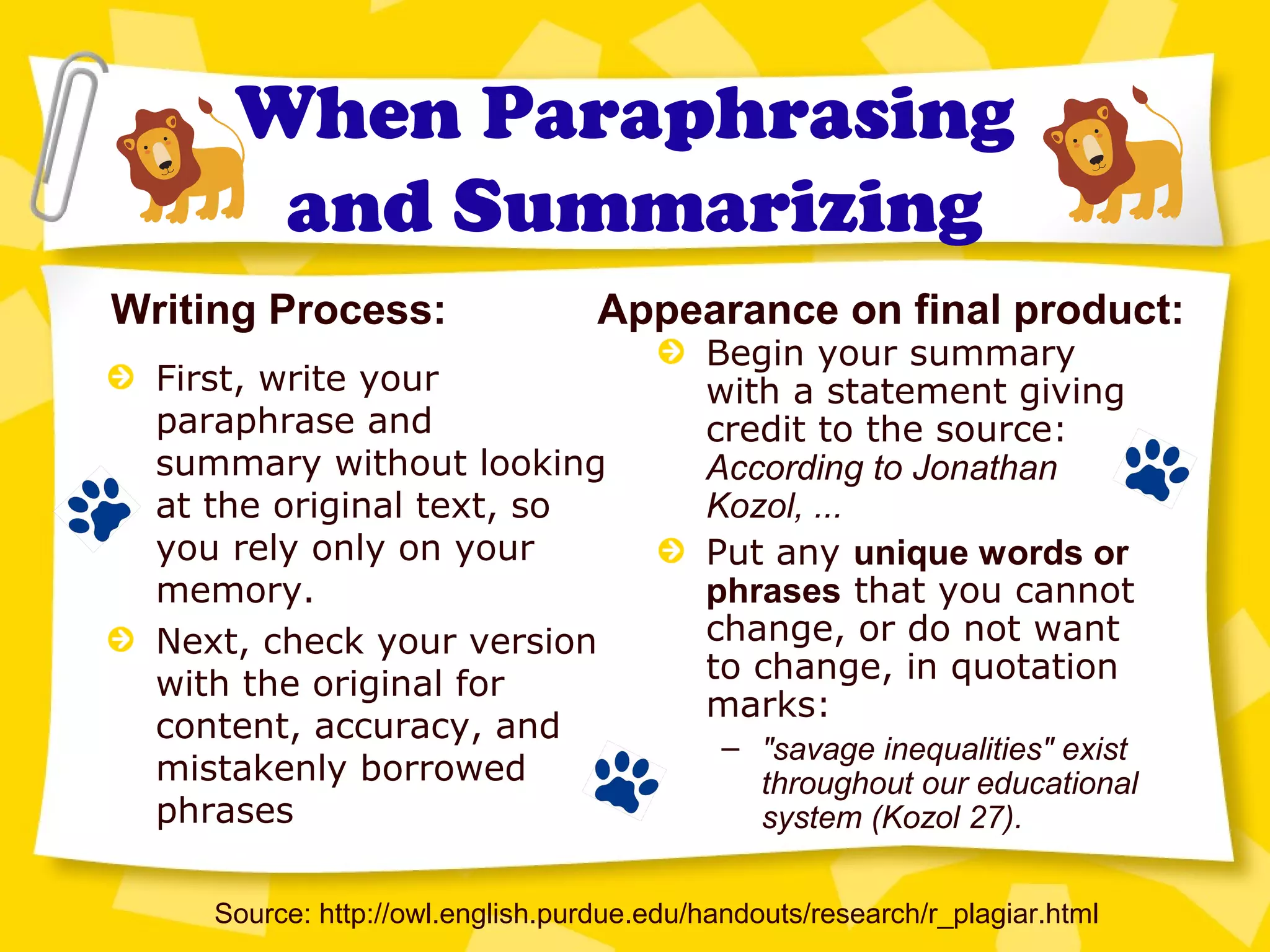 When Paraphrasing
and Summarizing
First, write your
paraphrase and
summary without looking
at the original text, so
you rely only on your
memory.
Next, check your version
with the original for
content, accuracy, and
mistakenly borrowed
phrases
Source: http://owl.english.purdue.edu/handouts/research/r_plagiar.html
Writing Process: Appearance on final product:
Begin your summary
with a statement giving
credit to the source:
According to Jonathan
Kozol, ...
Put any unique words or
phrases that you cannot
change, or do not want
to change, in quotation
marks:
– "savage inequalities" exist
throughout our educational
system (Kozol 27).
 