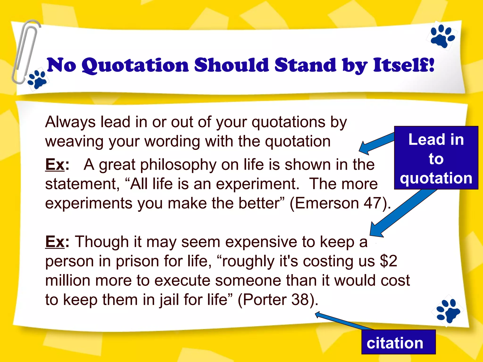 Lead in
to
quotation
No Quotation Should Stand by Itself!
Always lead in or out of your quotations by
weaving your wording with the quotation
Ex: A great philosophy on life is shown in the
statement, “All life is an experiment. The more
experiments you make the better” (Emerson 47).
Ex: Though it may seem expensive to keep a
person in prison for life, “roughly it's costing us $2
million more to execute someone than it would cost
to keep them in jail for life” (Porter 38).
citation
 