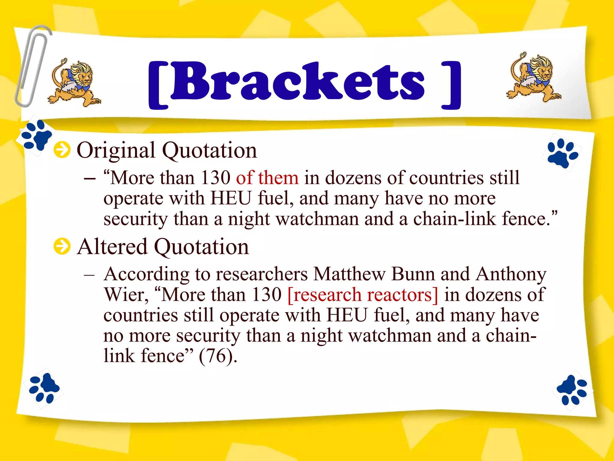 Original Quotation
– “More than 130 of them in dozens of countries still
operate with HEU fuel, and many have no more
security than a night watchman and a chain-link fence.”
Altered Quotation
– According to researchers Matthew Bunn and Anthony
Wier, “More than 130 [research reactors] in dozens of
countries still operate with HEU fuel, and many have
no more security than a night watchman and a chain-
link fence” (76).
[Brackets ]
 