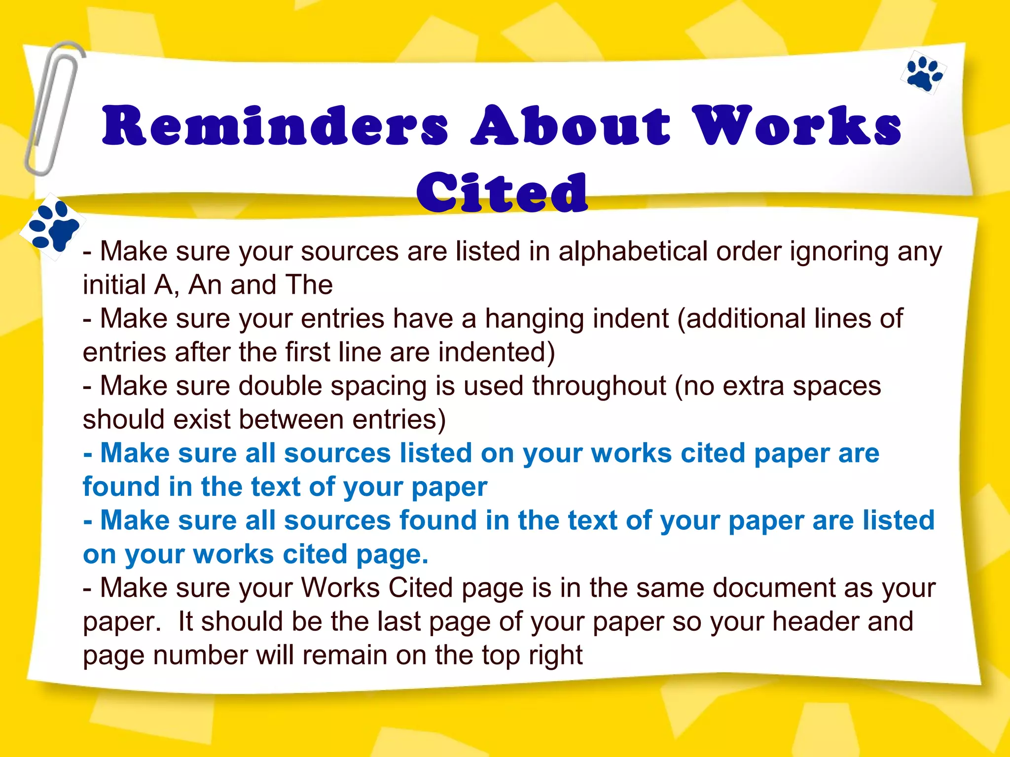 Reminders About Works
Cited
- Make sure your sources are listed in alphabetical order ignoring any
initial A, An and The
- Make sure your entries have a hanging indent (additional lines of
entries after the first line are indented)
- Make sure double spacing is used throughout (no extra spaces
should exist between entries)
- Make sure all sources listed on your works cited paper are
found in the text of your paper
- Make sure all sources found in the text of your paper are listed
on your works cited page.
- Make sure your Works Cited page is in the same document as your
paper. It should be the last page of your paper so your header and
page number will remain on the top right
 
