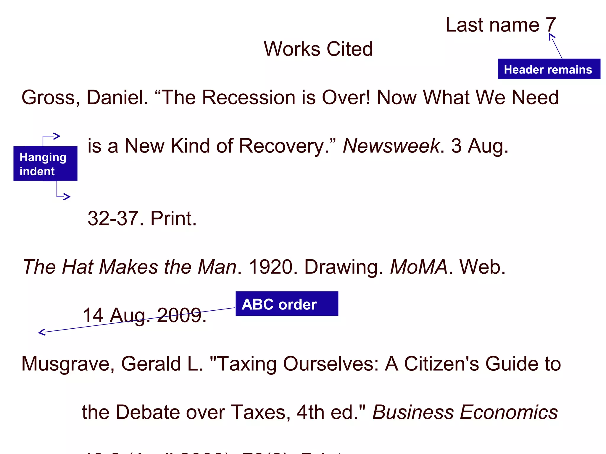 Last name 7
Works Cited
Gross, Daniel. “The Recession is Over! Now What We Need
is a New Kind of Recovery.” Newsweek. 3 Aug.
2009:
32-37. Print.
The Hat Makes the Man. 1920. Drawing. MoMA. Web.
14 Aug. 2009.
Musgrave, Gerald L. "Taxing Ourselves: A Citizen's Guide to
the Debate over Taxes, 4th ed." Business Economics
Header remains
Hanging
indent
ABC order
 