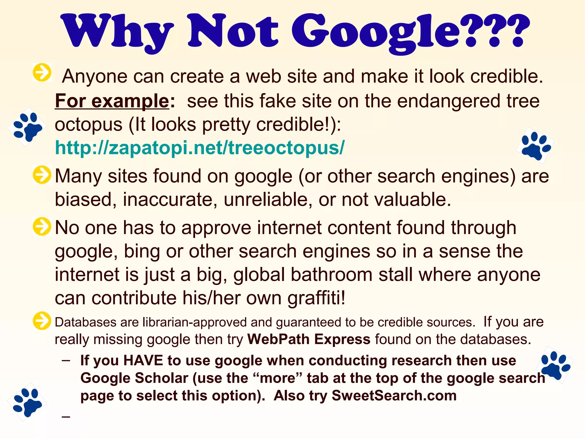 Why Not Google???
Anyone can create a web site and make it look credible.
For example: see this fake site on the endangered tree
octopus (It looks pretty credible!):
http://zapatopi.net/treeoctopus/
Many sites found on google (or other search engines) are
biased, inaccurate, unreliable, or not valuable.
No one has to approve internet content found through
google, bing or other search engines so in a sense the
internet is just a big, global bathroom stall where anyone
can contribute his/her own graffiti!
Databases are librarian-approved and guaranteed to be credible sources. If you are
really missing google then try WebPath Express found on the databases.
– If you HAVE to use google when conducting research then use
Google Scholar (use the “more” tab at the top of the google search
page to select this option). Also try SweetSearch.com
–
 