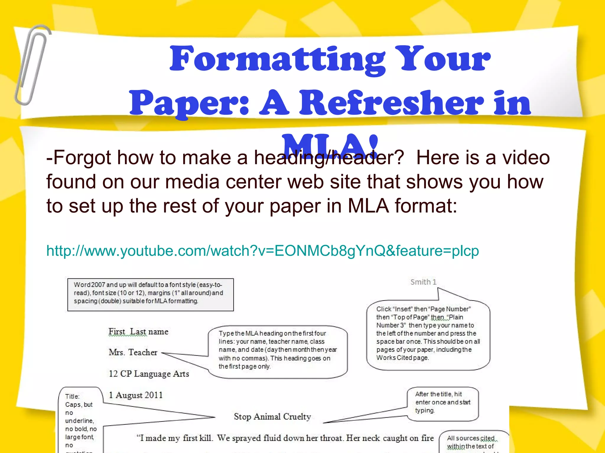 Formatting Your
Paper: A Refresher in
MLA!-Forgot how to make a heading/header? Here is a video
found on our media center web site that shows you how
to set up the rest of your paper in MLA format:
http://www.youtube.com/watch?v=EONMCb8gYnQ&feature=plcp
 