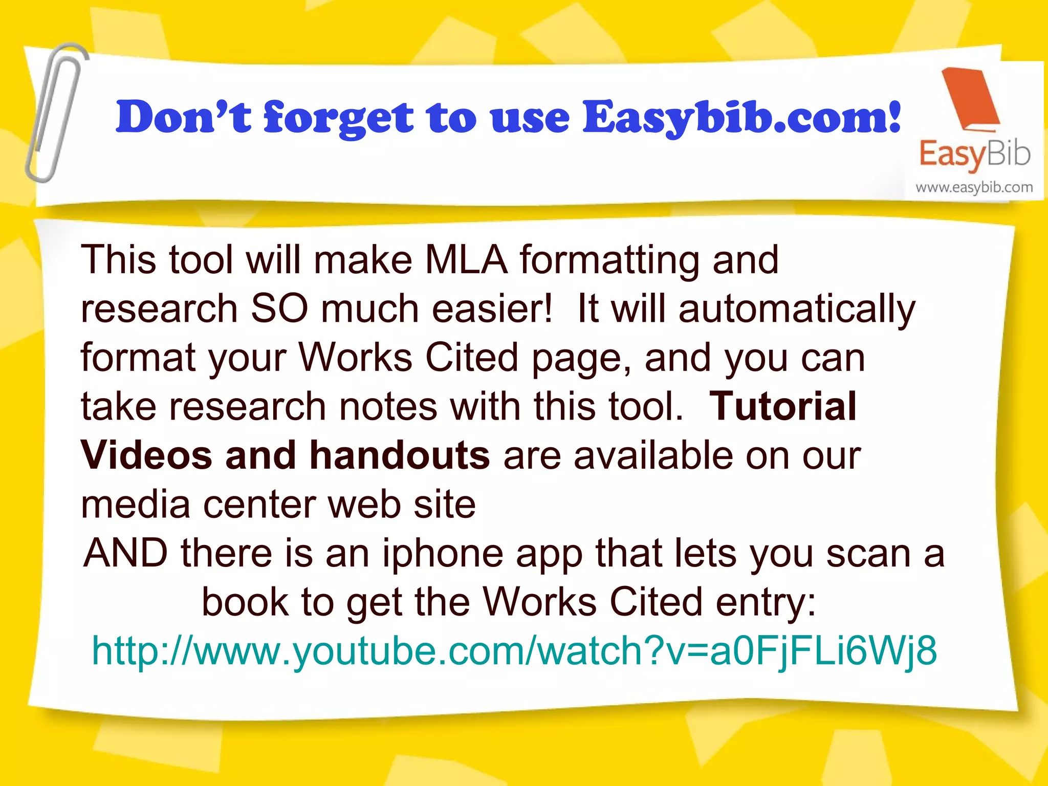 Don’t forget to use Easybib.com!
This tool will make MLA formatting and
research SO much easier! It will automatically
format your Works Cited page, and you can
take research notes with this tool. Tutorial
Videos and handouts are available on our
media center web site
AND there is an iphone app that lets you scan a
book to get the Works Cited entry:
http://www.youtube.com/watch?v=a0FjFLi6Wj8
 