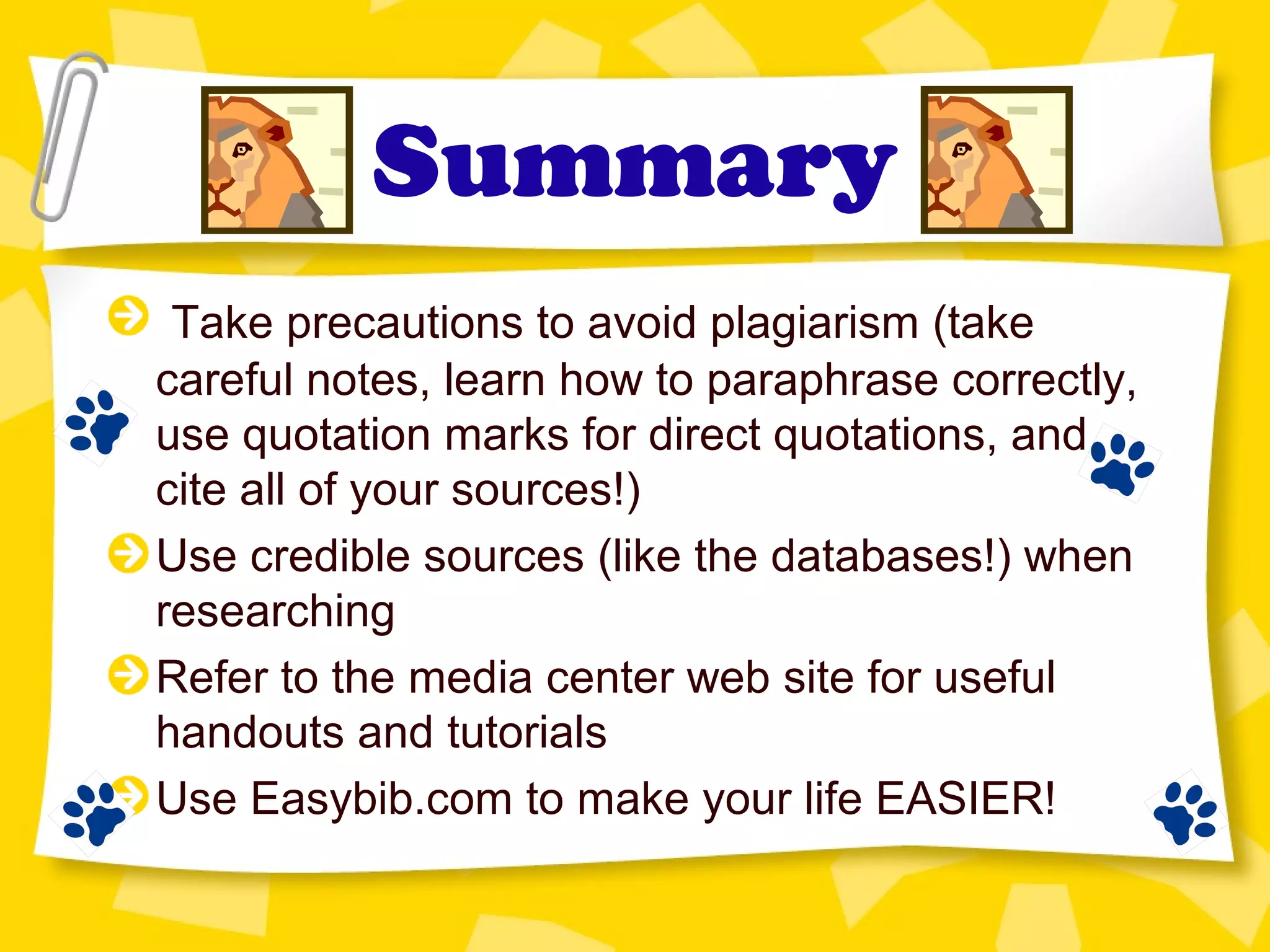 Summary
Take precautions to avoid plagiarism (take
careful notes, learn how to paraphrase correctly,
use quotation marks for direct quotations, and
cite all of your sources!)
Use credible sources (like the databases!) when
researching
Refer to the media center web site for useful
handouts and tutorials
Use Easybib.com to make your life EASIER!
 