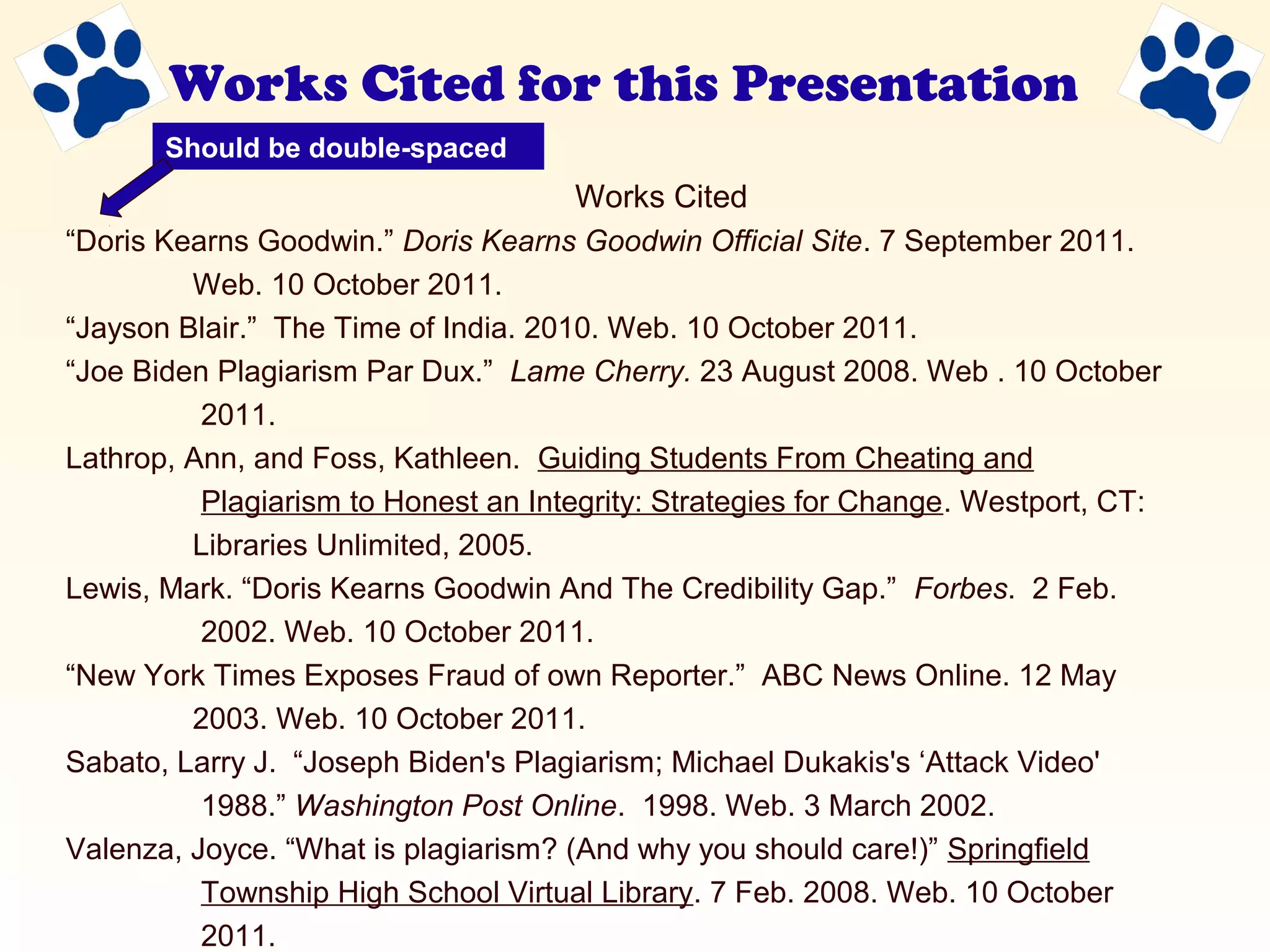 Works Cited for this Presentation
Works Cited
“Doris Kearns Goodwin.” Doris Kearns Goodwin Official Site. 7 September 2011.
Web. 10 October 2011.
“Jayson Blair.” The Time of India. 2010. Web. 10 October 2011.
“Joe Biden Plagiarism Par Dux.” Lame Cherry. 23 August 2008. Web . 10 October
2011.
Lathrop, Ann, and Foss, Kathleen. Guiding Students From Cheating and
Plagiarism to Honest an Integrity: Strategies for Change. Westport, CT:
Libraries Unlimited, 2005.
Lewis, Mark. “Doris Kearns Goodwin And The Credibility Gap.” Forbes. 2 Feb.
2002. Web. 10 October 2011.
“New York Times Exposes Fraud of own Reporter.” ABC News Online. 12 May
2003. Web. 10 October 2011.
Sabato, Larry J. “Joseph Biden's Plagiarism; Michael Dukakis's ‘Attack Video'
1988.” Washington Post Online. 1998. Web. 3 March 2002.
Valenza, Joyce. “What is plagiarism? (And why you should care!)” Springfield
Township High School Virtual Library. 7 Feb. 2008. Web. 10 October
2011.
Should be double-spaced
 