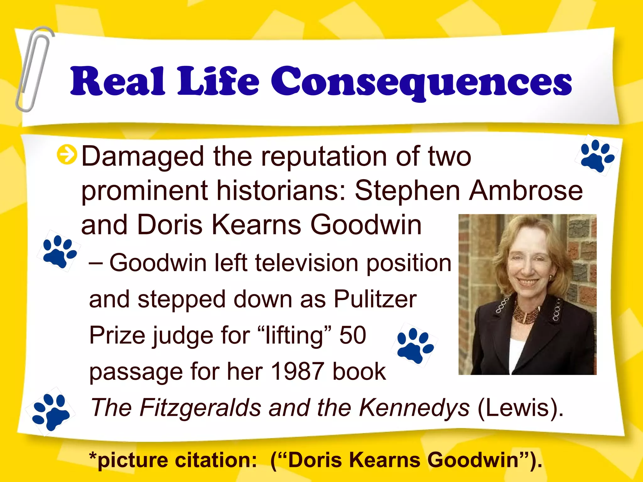 Real Life Consequences
Damaged the reputation of two
prominent historians: Stephen Ambrose
and Doris Kearns Goodwin
– Goodwin left television position
and stepped down as Pulitzer
Prize judge for “lifting” 50
passage for her 1987 book
The Fitzgeralds and the Kennedys (Lewis).
*picture citation: (“Doris Kearns Goodwin”).
 