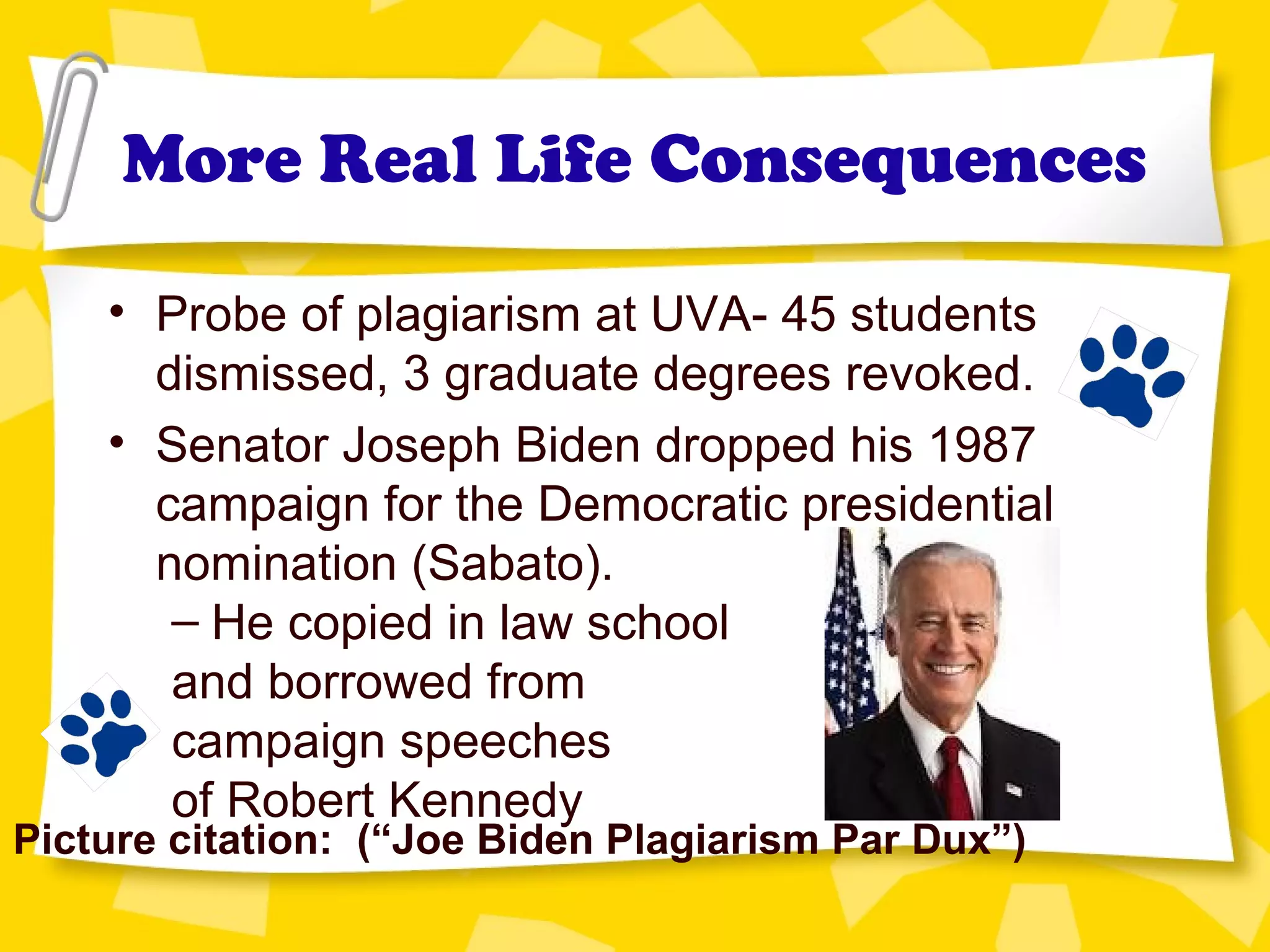More Real Life Consequences
• Probe of plagiarism at UVA- 45 students
dismissed, 3 graduate degrees revoked.
• Senator Joseph Biden dropped his 1987
campaign for the Democratic presidential
nomination (Sabato).
– He copied in law school
and borrowed from
campaign speeches
of Robert Kennedy
Picture citation: (“Joe Biden Plagiarism Par Dux”)
 