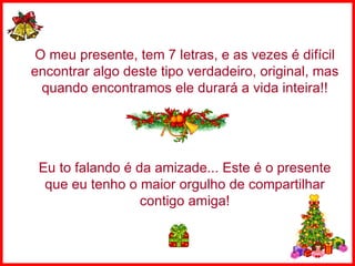 O meu presente, tem 7 letras, e as vezes é difícil encontrar algo deste tipo verdadeiro, original, mas quando encontramos ele durará a vida inteira!! Eu to falando é da amizade... Este é o presente que eu tenho o maior orgulho de compartilhar contigo amiga! 