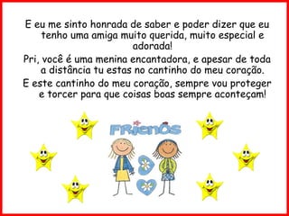 E eu me sinto honrada de saber e poder dizer que eu tenho uma amiga muito querida, muito especial e adorada! Pri, você é uma menina encantadora, e apesar de toda a distância tu estas no cantinho do meu coração. E este cantinho do meu coração, sempre vou proteger e torcer para que coisas boas sempre aconteçam! 