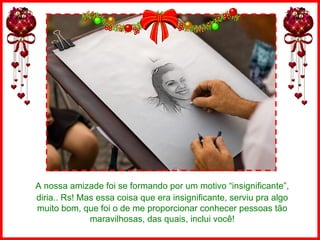 A nossa amizade foi se formando por um motivo “insignificante”, diria.. Rs! Mas essa coisa que era insignificante, serviu pra algo muito bom, que foi o de me proporcionar conhecer pessoas tão maravilhosas, das quais, inclui você! 