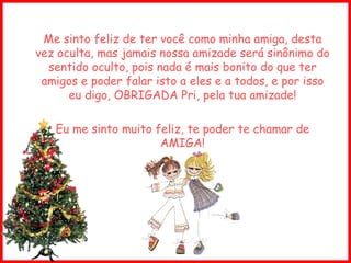 Me sinto feliz de ter você como minha amiga, desta vez oculta, mas jamais nossa amizade será sinônimo do sentido oculto, pois nada é mais bonito do que ter amigos e poder falar isto a eles e a todos, e por isso eu digo, OBRIGADA Pri, pela tua amizade! Eu me sinto muito feliz, te poder te chamar de AMIGA! 