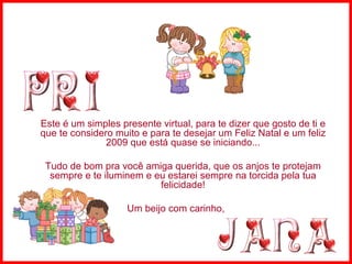 Este é um simples presente virtual, para te dizer que gosto de ti e que te considero muito e para te desejar um Feliz Natal e um feliz 2009 que está quase se iniciando... Tudo de bom pra você amiga querida, que os anjos te protejam sempre e te iluminem e eu estarei sempre na torcida pela tua felicidade! Um beijo com carinho,  