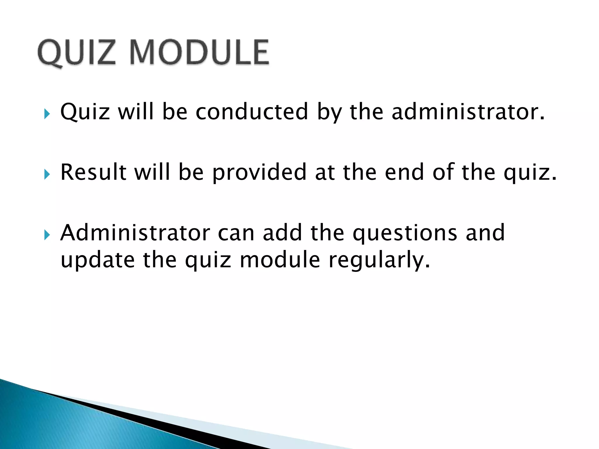  Quiz will be conducted by the administrator.
 Result will be provided at the end of the quiz.
 Administrator can add the questions and
update the quiz module regularly.
 