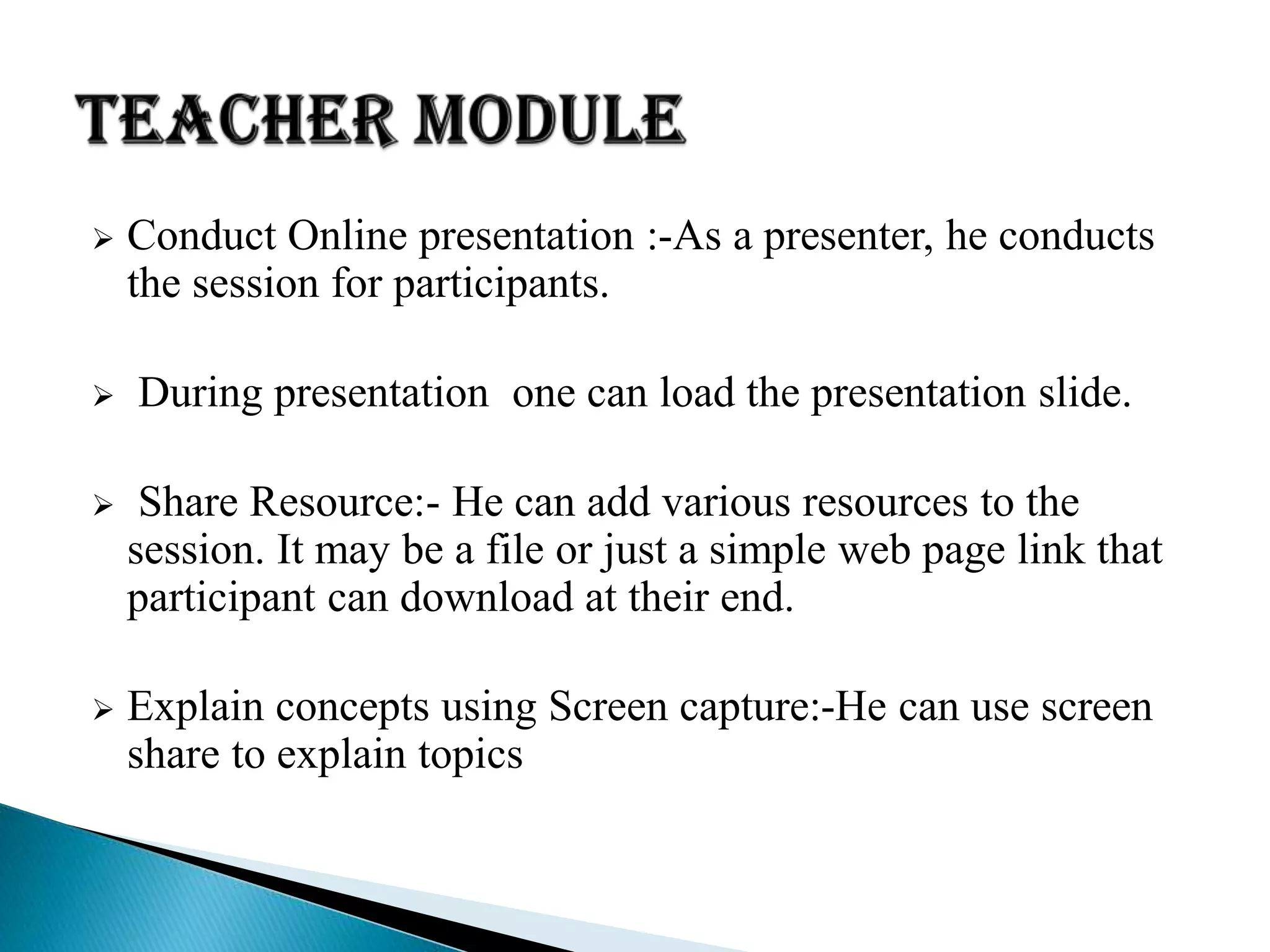  Conduct Online presentation :-As a presenter, he conducts
the session for participants.
 During presentation one can load the presentation slide.
 Share Resource:- He can add various resources to the
session. It may be a file or just a simple web page link that
participant can download at their end.
 Explain concepts using Screen capture:-He can use screen
share to explain topics
 
