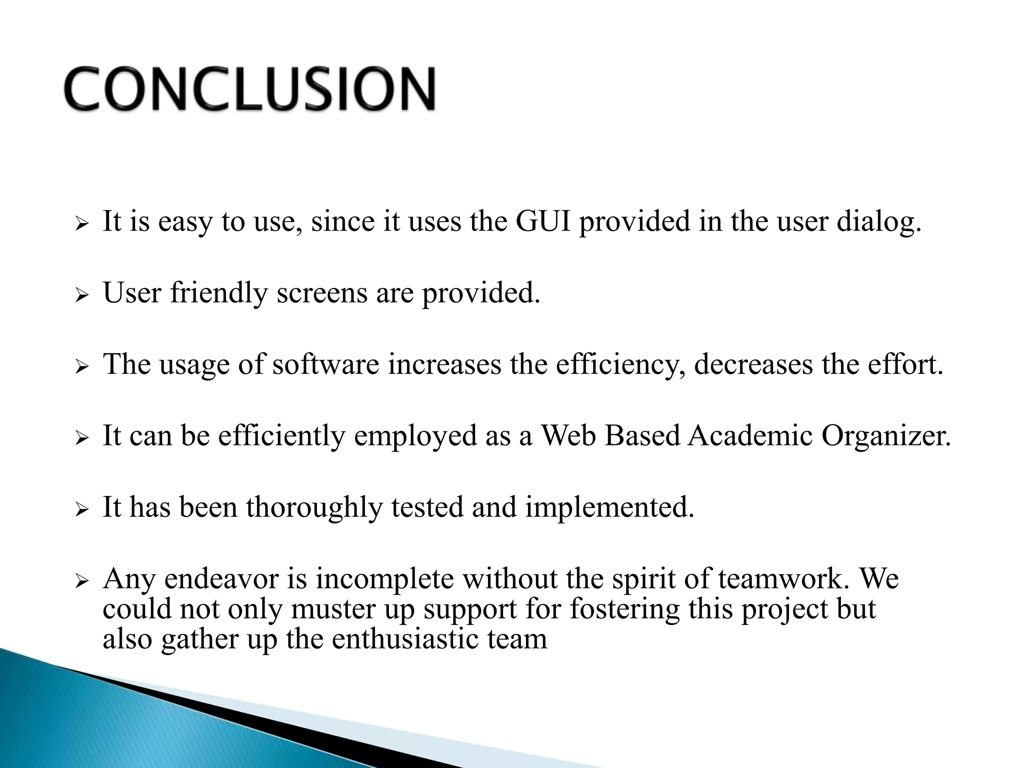  It is easy to use, since it uses the GUI provided in the user dialog.
 User friendly screens are provided.
 The usage of software increases the efficiency, decreases the effort.
 It can be efficiently employed as a Web Based Academic Organizer.
 It has been thoroughly tested and implemented.
 Any endeavor is incomplete without the spirit of teamwork. We
could not only muster up support for fostering this project but
also gather up the enthusiastic team
 