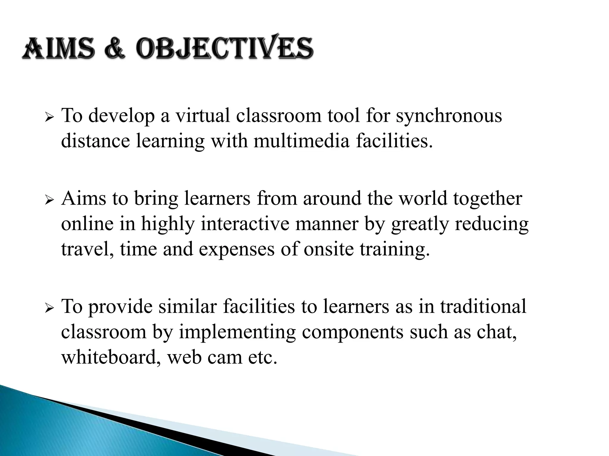  To develop a virtual classroom tool for synchronous
distance learning with multimedia facilities.
 Aims to bring learners from around the world together
online in highly interactive manner by greatly reducing
travel, time and expenses of onsite training.
 To provide similar facilities to learners as in traditional
classroom by implementing components such as chat,
whiteboard, web cam etc.
 