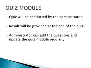  Quiz will be conducted by the administrator.
 Result will be provided at the end of the quiz.
 Administrator can add the questions and
update the quiz module regularly.
 
