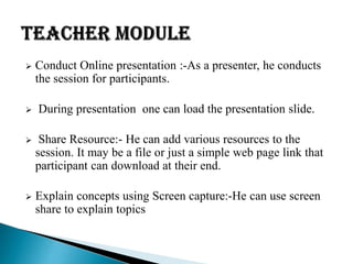  Conduct Online presentation :-As a presenter, he conducts
the session for participants.
 During presentation one can load the presentation slide.
 Share Resource:- He can add various resources to the
session. It may be a file or just a simple web page link that
participant can download at their end.
 Explain concepts using Screen capture:-He can use screen
share to explain topics
 