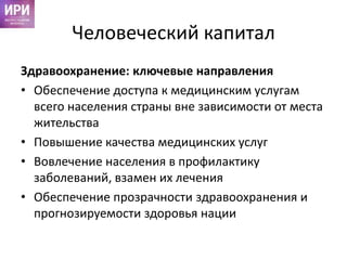 Человеческий капитал
Здравоохранение: ключевые направления
• Обеспечение доступа к медицинским услугам
всего населения страны вне зависимости от места
жительства
• Повышение качества медицинских услуг
• Вовлечение населения в профилактику
заболеваний, взамен их лечения
• Обеспечение прозрачности здравоохранения и
прогнозируемости здоровья нации
 
