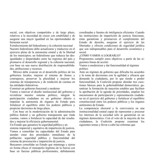 social, con objetivos compartidos y de largo plazo,          coordinadas y fuentes de inteligencia eficientes. Cuando
relativos a la necesidad de crecer con estabilidad y de      las instituciones de impartición de justicia funcionan,
asegurar una mayor igualdad en las oportunidades de          éstas garantizan y promueven el cumplimiento del
bienestar social.                                            Estado de derecho, aseguran el ejercicio de las
Fortalecimiento del federalismo y la cohesión nacional       libertades y ofrecen condiciones de seguridad jurídica
Nuestro federalismo debe actualizarse y traducirse en el     que son indispensables para el desarrollo económico y
ejercicio pleno de la autonomía estatal y de la libertad     social.
de los municipios; un federalismo que reduzca las des-       ¿CÓMO VAMOS A LOGRARLO?
igualdades y disparidades entre las regiones del país y      Proponemos cumplir estos objetivos a partir de las si-
promueva el desarrollo regional y la cohesión nacional,      guientes líneas de acción:
con base en una nueva distribución de responsabilida-        Vamos a modernizar y dar funcionalidad al régimen
des, atribuciones y recursos.                                político
   México debe avanzar en el desarrollo político de los      Ante un régimen de gobierno que dificulta los acuerdos
gobiernos locales; mejorar el sistema de frenos y            y la toma de decisiones con la agilidad y eficacia que
contrapesos, preservar la pluralidad y mejorar los           demanda la ciudadanía, por lo que tiende a perder
sistemas de transparencia y de rendición de cuentas en       funcionalidad, la Coalición propone abordar tres cues-
las entidades federativas.                                   tiones básicas para la gobernabilidad democrática: ga-
Construir un gobierno funcional y moderno                    rantizar la formación de mayorías estables que faciliten
Vamos a innovar el diseño institucional del gobierno y       la aprobación de la agenda de prioridades, ampliar los
revitalizar nuestro sistema político, integrar la            mecanismos de participación y representación ciudada-
participación ciudadana en un gobierno abierto e             na en el ejercicio del gobierno y fortalecer el equilibrio
impulsar la autonomía de órganos de Estado para              constitucional entre los poderes públicos y los órganos
fortalecer el equilibrio entre los poderes públicos y        autónomos de Estado.
propiciar decisiones de largo plazo.                         La competencia electoral y la convivencia en una
   Con base en la modernización de la administración         institucionalidad estatal capaz de representar y procesar
pública federal y un gobierno transparente que rinda         los intereses de la sociedad sólo se garantizan en un
cuentas, vamos a fortalecer la capacidad de dar resulta-     régimen democrático. Con el voto de la mayoría de los
dos y mejorar la eficiencia gubernamental.                   ciudadanos, la Coalición propone examinar los
Un Estado que garantice la seguridad pública y un            siguientes temas y llevar a cabo las reformas que
sistema imparcial y equitativo de impartición de justicia.
Vamos a consolidar las capacidades del Estado para
atender estas dos prioridades inmediatas de la
población: seguridad pública y funcionalidad del
sistema de procuración e impartición de justicia.
Buscamos consolidar un Estado que mantenga y ejerza
en forma eficaz el monopolio legítimo de la fuerza con
base en fuerzas públicas profesionales, debidamente
 
