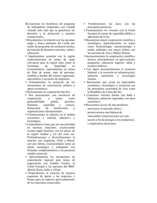 Revisaremos los beneficios del programa           •    Fortaleceremos los lazos con las
  de trabajadores temporales con Canadá               principales potencias.
  velando ante todo que se garanticen los         • Fomentaremos los vínculos con la Unión
  derechos y la protección a nuestros                 Europea en temas de seguridad pública y
  connacionales.                                      aplicación de la ley.
• Rescataremos la relación con las naciones       • Buscaremos mayor cooperación científica y
  anglo y franco parlantes del Caribe por             tecnológica, particularmente en temas
  medio de programas de asistencia técnica,           como biotecnología, nanotecnología y
  prevención de desastres naturales, salud y          medio ambiente, con mayor énfasis con
  educación.                                          las naciones de Asia y Medio Oriente.
• Impulsaremos acuerdos con la región             • Incrementaremos la cooperación científico-
  centroamericana en temas de suma                    técnica, principalmente en agro-ciencias,
  relevancia para la región tales como la             pesquerías, educación superior, salud y
  Estrategia       de       Seguridad       en        recursos hídricos.
  Centroamérica, especialmente en temas           • Con Japón incrementaremos el comercio
  de flujo de armas, trata de personas,               bilateral y la inversión en infraestructura,
  combate a bandas del crimen organizado,             industria automotriz y tecnologías
  narcotráfico y secuestro de migrantes.              limpias.
• Estimularemos la actuación de los               • Buscaremos que exista un intercambio
  mecanismos de concertación política y               económico, tecnológico y comercial con
  apoyo económico.                                    las principales economías de Asia como
• Reforzaremos la cooperación Sur-Sur.                la República de Corea del Sur.
• Nos acercaremos, con iniciativas de             • Crearemos vínculos fuertes con India e
  cooperación,        a      temas       como         Indonesia, potencias regionales con peso
  gobernabilidad        global,      derechos         económico.
  humanos,       seguridad       y    justicia,   • Buscaremos acceso de más productos
  democracia       de      instituciones     y        mexicanos al mercado chino y
  organizaciones internacionales.                     promoveremos una balanza de
• Fortaleceremos la relación en el ámbito
                                                      intercambio comercial justa con esta
  económico y cultural, educativo y
  tecnológico.                                        nación a fin de proteger a los productores
• Latinoamérica tiene que ser una prioridad           y empresarios mexicanos.
  en nuestras relaciones, reconociendo
  nuestro papel histórico con los países de
  la región Andina y los del cono sur.
  Profundizaremos y diversificaremos la
  relación con Argentina, Chile y Brasil;
  con este último, reconociéndolo como un
  aliado estratégico y trabajando con
  fórmulas complementarias a un potencial
  tratado comercial.
• Aprovecharemos los mecanismos de
  concertación regional para temas de
  negociación con Estados Unidos, la
  Unión Europea y las naciones del BRIC
  (Brasil, Rusia, India y China)
• Propiciaremos la creación de mejores
  esquemas de apoyo a las empresas y
  Pymes para un superior aprovechamiento
  de las relaciones comerciales.
 